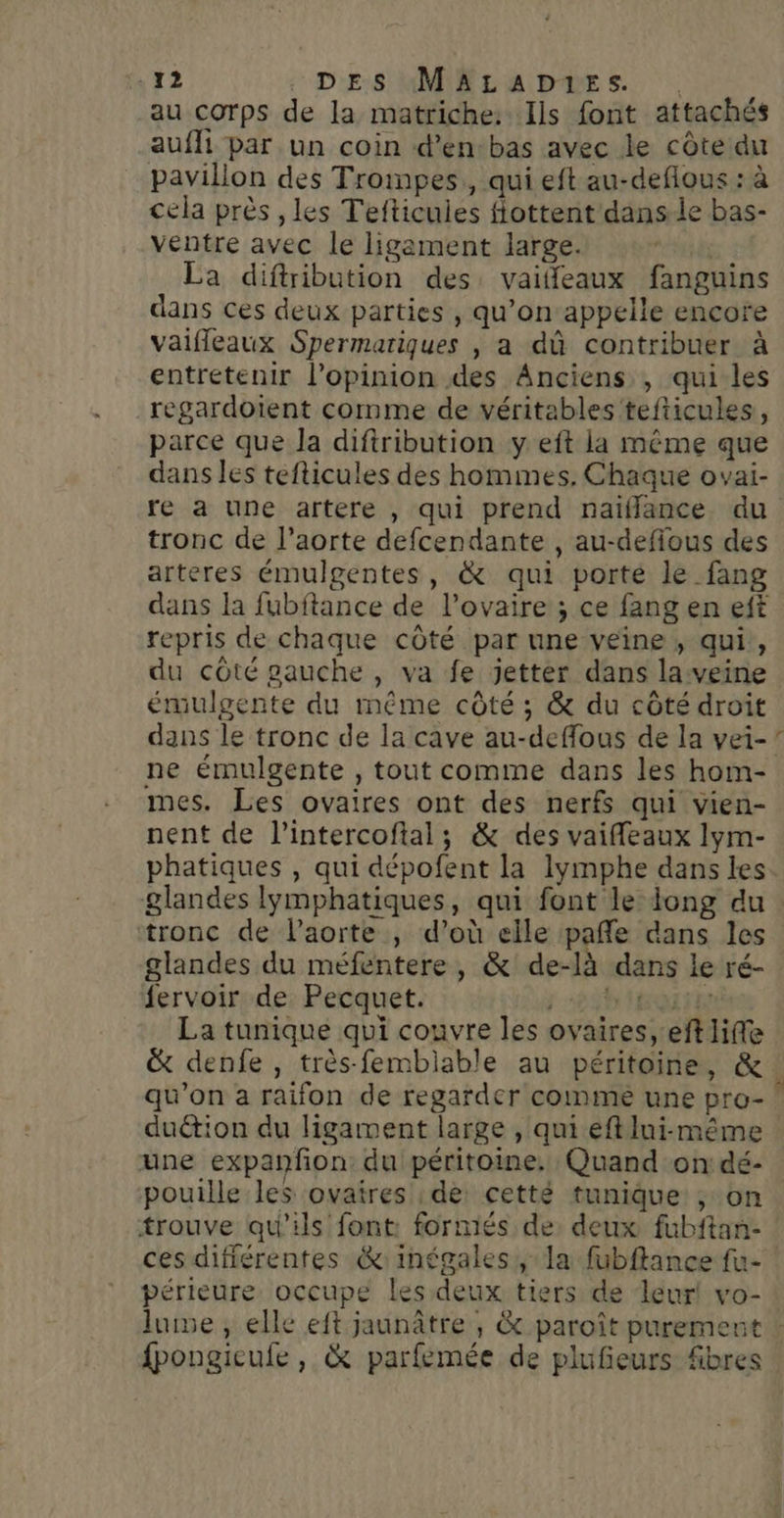 au corps de la matriche. Ils font attachés auffi par un coin d’en-bas avec le côte du pavillon des Trompes,, qui eft au-deflous : à cela près , les Tefticuies fiottent dans le bas- ventre avec le ligement large. La diftribution des vaiffeaux fanguins dans ces deux parties , qu’on appelle encore vaifleaux Spermatiques |, a dû contribuer à entretenir l'opinion des Anciens , qui les regardoient comme de véritables tefticules, parce que la diftribution y eft ia même que dans les tefticules des hommes. Chaque ovai- re a une artere , qui prend naïflance du tronc de l'aorte defcendante , au-defious des arteres émulgentes, &amp; qui porté le fang dans la fubftance de l'ovaire ; ce fang en eft repris de chaque côté par une veine, qui, du côté gauche , va fe jetter dans laveine émulgente du même côté ; &amp; du côté droit dans le tronc de la cave au-deffous de la vei- ne émulgente , tout comme dans les hom- mes. Les ovaires ont des nerfs qui vien- nent de l’intercoftal; &amp; des vaifleaux lym- phatiques , qui dépofent la lymphe dans les. glandes lymphatiques, qui font le iong du tronc de laorte , d’où elle pañle dans les glandes du méfentere, &amp; de-là dans le ré- fervoir de Pecquet. I IEQUIE La tunique qui couvre les ovaires, eft life &amp; denfe , très-femblable au péritoine, &amp; ! qu’on a raifon de regarder comme une pro- duétion du ligarment large , qui eft lui-même une expanfon: du péritoine. Quand on dé- pouille les ovatres ; de: cetté tunique ; on trouve qu'ils font: forniés de. deux fubftan- ces différentes &amp;inégales, la fubflance fu- périeure occupe les deux tiers de leur! vo- luise, elle eft jaunâtre , &amp; paroît puremen fpongicufe, &amp; parfemée de plufieurs fibres