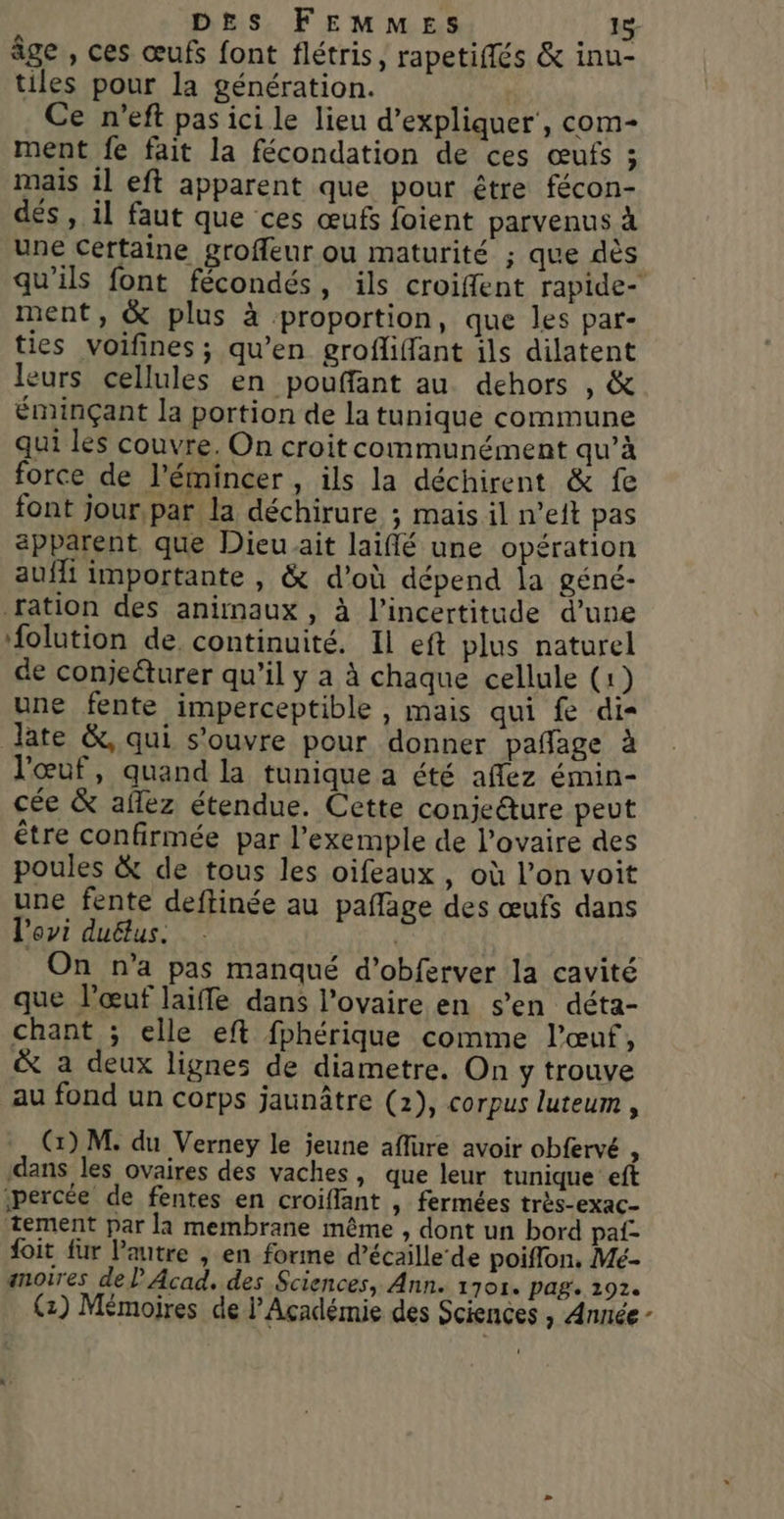 âge , ces œufs font flétris, rapetiffés &amp; inu- tiles pour la génération. Ce n’eft pas ici le lieu d'expliquer’, com- ment fe fait la fécondation de ces œufs ; mais il eft apparent que pour être fécon- dés , il faut que ces œufs foient parvenus à une certaine groffeur ou maturité ; que dès qu’ils font fécondés, ils croiffent rapide- ment, &amp; plus à proportion, que les par- ties voifines; qu’en grofliffant ils dilatent leurs cellules en pouffant au dehors , &amp; éminçant la portion de la tunique commune qui les couvre. On croit communément qu’à force de l'émincer , ils la déchirent &amp; fe font jour,par la déchirure ; mais il n’eit pas apparent, que Dieu ait laiflé une opération auffi importante , &amp; d'où dépend la géné- ration des animaux , à l'incertitude d’une folution de continuité. Il eft plus naturel de conjeëturer qu’il y a à chaque cellule (1) une fente imperceptible , mais qui fe di= Jate &amp;, qui s’ouvre pour donner pañage à l'œuf, quand la tunique a été aflez émin- cée &amp; aflez étendue. Cette conjeéture peut être confirmée par l'exemple de l’ovaire des poules &amp; de tous les oifeaux, où l’on voit une fente deftinée au paflage des œufs dans l'ovi duëlus. | | On n’a pas manqué d’obferver la cavité que l’œuf laiffe dans l'ovaire en s’en déta- chant ; elle eft fphérique comme l'œuf, &amp; a deux lignes de diametre. On y trouve au fond un corps jaunâtre (1), corpus luteum , (1) M. du Verney le jeune aflure avoir obfervé ‘ dans les ovaires des vaches, que leur tunique eft percée de fentes en croiflant , fermées très-exac- tement par la membrane même , dont un bord paf- foit fur l’autre , en forme d’écaille de poiflon. Mé- anoires de Acad, des Sciences, Ann. 1701. pag. 191.