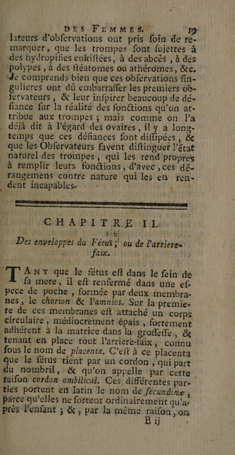 ‘lateurs d’obfervations ont pris foin de re marquer, que les trompes font fujettes à des hydropifies enkiftées, à des abcès , à dés polypes , à des fléatomes ou athéromes, &amp;c, “Je comprends bien que cés obfervatiôns fin- gulieres ont dû embarrafer les premiers ob- -fervateurs, &amp; leur infpirer beaucoup de dé- fiance fur la réalité des fon@tions qu’on at- tribue aux trompes ; mais comme on l’a déjà dit à légard des ovaires , il y a long- temps que ces défiances font diflipées, &amp; que les Obfervateurs favent diftinguer l’état naturel des trompes, qui les rend propres à remplir leurs fon@ions, d'avec ,ces d£- rangemens contre nature qui les en ren- _ dent incapables. CHAPITRE LL pige: Des enveloppes du Fétus ; ou de l'arrieres 3 faix. T ANT que le fétus eft dans le fein de | fa mere, il eft renfermé dans une ef pece de poche , formée par deux membra- nes, le chorion &amp; l'amnios. Sur la premie: re de ces membranes eft attaché un corps circulaire, médiocrement épais, fortément adhérent à la matrice dans la graffeffe, &amp; tenant en place tout l’arriere-faix, connu fous le nom de placenta. C’eft à ce placenta que Le fétus ‘tient par un cordon , qui part du nombril, &amp; qu'on appelle par cette faifon cordon ombilical. Ces différentes pare tiés portent en latin le nom de fécundine ñ Parce qu’elles ne fortent ordinairement qu’a- près l'enfant ; &amp; , par la même oh on 1}