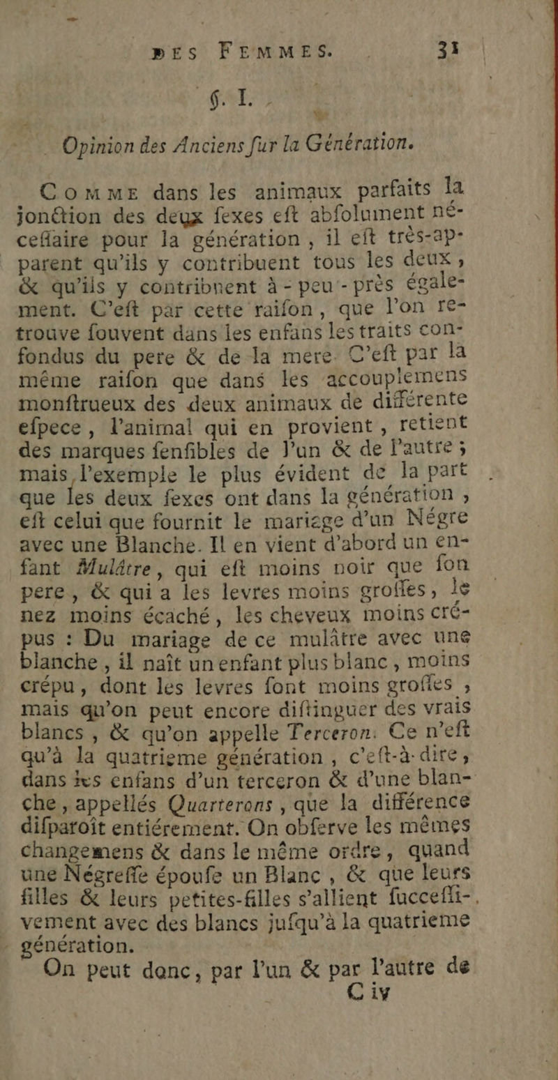 {. I. ” “ … Opinion des Anciens fur la Génération. . Comme dans les animaux parfaits la jonétion des deux fexes eft abfolument né- cefiaire pour la génération , il eft très-ap- parent qu’ils y contribuent tous les deux ; & qu'ils y contribnent à - peu - près égale- ment. C’eft par cette raifon, que l'on re- trouve fouvent dans les enfans les traits con- fondus du pere & de la mere. C’eft par la même raifon que dans les ‘accouplemens monftrueux des deux animaux de différente efpece, l'animal qui en provient, retient des marques fenfibles de l'un & de l'autre ; mais l'exemple le plus évident de la part que les deux fexes ont dans la génération ; eft celui que fournit le mariage d’un Négre avec une Blanche. Il en vient d’abord un en- fant Muldtre, qui eft moins noir que fon pere, & qui a les levres moins groffes, le nez moins écaché, les cheveux moins cré- pus : Du mariage de ce mulâtre avec une blanche , il naît unenfant plus blanc, moins crépu, dont les levres font moins grofles ; mais qu'on peut encore diftinguer des vrais blancs , & qu’on appelle Terceron: Ce n’eft qu’à la quatrieme génération, c’eft-à-dire, dans %s enfans d’un terceron & d’une blan- che, appellés Quarterons , que la différence difparoît entiérement. On obferve les mêmes changemens & dans le même ordre, quand une Négreffe époufe un Blanc , & que leurs filles & leurs petites-filles s’allient fuccefii-. vement avec des blancs jufqu’à la quatrieme génération. On peut donc, par l’un & Ye l'autre de 1Y