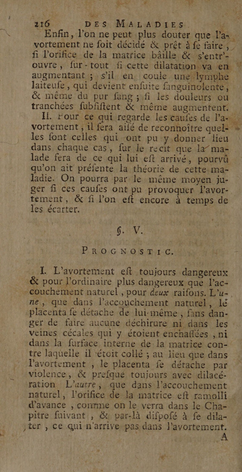 bi +- # à LA ES EST £ 216 DES MALADIES. lé Enfin, l’on ne peut plus douter que Pa=. vortement ne foit décidé &amp; prêt à fe faire, fi l'orifice de la matrice bâille &amp; s'entr’- ouvre, fur-tout fi cette dilatation.va en * augmentant 5 » s’il: en. coule une lyrmphe laiteufe, qui devient enfuite finguinolente, &amp; même du pur fang ;fi les douleurs ou tranchées fubfftent &amp; même augmentent. IL. Four ce qui regarde les caufes de Par. vortement ; il fera aïfé de reconhoître quels * les font celles qui -ont pu y donner lieu dans, chaque cas, fur Je recit que la” ma- lade fera de ce qui lui eft arrivé, pourvü qu’on ait préfente la théorie de cette:ma- ladie. On pourra par le même moyen ju- ger fi ces caufes ont pu provoquer l’avor- tement, &amp; fi l’on eft encore à temps de les écarter. SV P,RO:G N:0 mL:cS a { + I L’avortement eft toujours dangereux &amp; pour l'ordinaire plus dangereux que lac- -couchement naturel , pour deux raïfonis. L’u- ne, que dans l’accouchement naturel, lé placenta fe détache de lui-même , fans dan- ger de faire aucune déchirure nt dañs les : veines cécales qui y étoient enchaflées , ni dans la furface interne dela matrice con- tre laquelle il toit collé ; au lieu que dans Pavortement , le placenta fe détache par violence, &amp; prefqué toujours avec dilacé- ration L'autre, que dans l'accouchement naturel, l’orifice de la matrice eft ramalli : d'avance , conrme on le verra dans le. Cha- pitre fuivant , @u par-là difpofé à fe dila- ter , ce qui n'arrive pas dans | sem