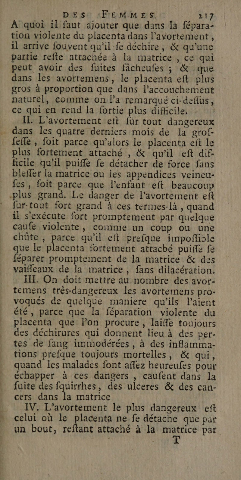 À quoi il faut ajouter que dans la fépara- tion violente du placenta dans l'avortement, il arrive fouvent qu'il fe déchire, &amp; qu’une partie refte attachée à la matrice , ce qui peut avoir des fuites fâcheufes ; &amp; que dans les avortemens, le placenta eft plus gros à proportion que dans l'accouchement naturel, comme on l’a remarqué ci-deflus, ce qui en rend la fortie plus difficile. IL L'avortement ett fur tout dangereux dans les quatre derniers mois de ia grof fefle, foit parce qu’alors le placenta eit le plus fortement attaché , &amp; qu'il eft dif- ficile qu'il puiffe fe détacher de force fans bleffer la matrice ou les appendices veineu- fes, foit parce que l'enfant eft beaucoup -plus grand. Le danger de l'avortement eft fur-tout fort grand à ces termes-là , quand il s'exécute fort promptement par quelque caufe violente, comme un coup ou une chôûte , parce qu’il eft prefque impofible que le placenta fortement attaché puiffe fe féparer promptement de la matrice &amp; des vaifleaux de la matrice, fans dilacération. IIT. On doit mettre au nombre des avor- temens très-dangereux les avortemens pro- voqués de quelque maniere qu’ils laient été, parce que la féparation violente du placenta que lon procure, laiffe toujours des déchirures qui donnent lieu à des per- tes de fang immodérées, à des inflamma- tions prefque toujours mortelles, &amp; qui, quand les malades font aflez heureufes pour échapper à ces dangers , caufent dans la fuite des fquirrhes, des ulceres &amp; des can- cers dans la matrice IV. L’avortement le plus dangereux ett celui où le placenta ne fe détache que par un bout, reftant attaché à Ja io par
