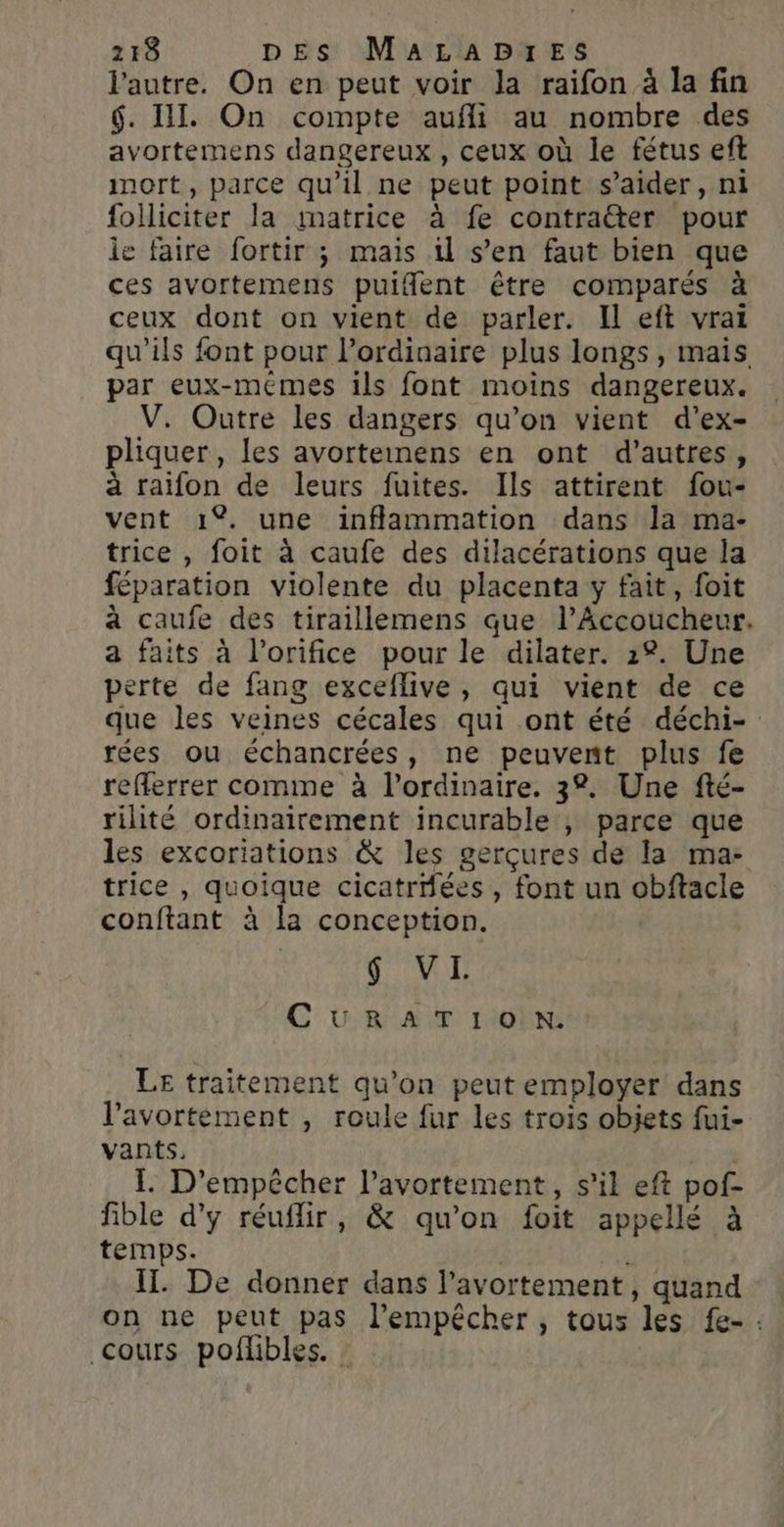 l'autre. On en peut voir la raifon à la fin $. IT. On compte aufli au nombre des avortemens dangereux , ceux où le fétus eft inort, parce qu’il ne peut point s’aider, ni folliciter la matrice à fe contra&amp;er pour le faire fortir ; mais il s’en faut bien que ces avortemens puifent être comparés à ceux dont on vient de parler. Il eft vrai qu’ils font pour l’ordinaire plus longs, mais par eux-meémes ils font moins dangereux. V. Outre les dangers qu’on vient d’ex- pliquer, les avorteinens en ont d’autres, à raifon de leurs fuites. Ils attirent fou- vent 1%. une inflammation dans la ma- trice , foit à caufe des dilacérations que la féparation violente du placenta y fait, foit à caufe des tiraillemens que l’Accoucheur. a faits à l’orifice pour le dilater. 22. Une perte de fang exceflive, qui vient de ce que les veines cécales qui ont été déchi- rées ou échancrées, ne peuvent plus fe refferrer comme à l'ordinaire. 32. Une fté- rilité ordinairement incurable , parce que les excoriations &amp; les gerçures de la ma: trice , quoique cicatriées , font un obftacle conftant à la conception. | dv C U RAT 1108 LE traitement qu’on peut employer dans l'avortement , roule fur les trois objets fui- vants, | I. D’empêécher l'avortement, s’il eft pof- fible d'y réuflir, &amp; qu'on foit appellé à temps. Q F IT. De donner dans l’avortement, quand on ne peut pas l'empêcher, tous les fe- : cours poflibles. :