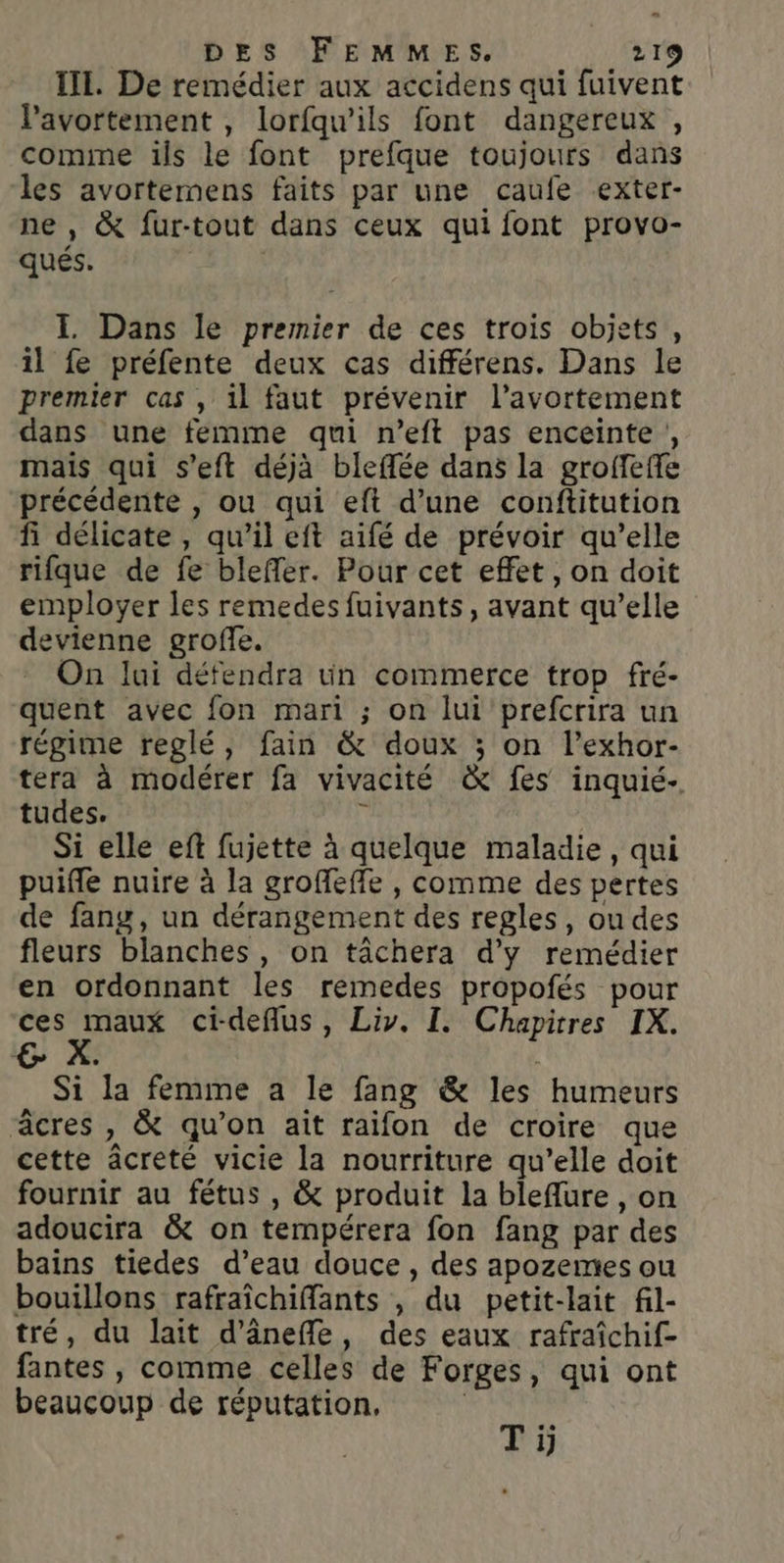 e DES FEMMES, 219 III. De remédier aux accidens qui fuivent avortement , lorfqu’ils font dangereux, comme ils le font prefque toujours dans les avortemens faits par une caufe exter- ne , &amp; fur-tout dans ceux qui font provo- qués. I Dans le premier de ces trois objets, il fe préfente deux cas différens. Dans le premier cas , il faut prévenir l'avortement dans une femme qui n’eft pas enceinte , mais qui s’eft déjà bleflée dans la groffeffe précédente , ou qui eft d’une conftitution fi délicate, qu’il eft aifé de prévoir qu’elle rifque de fe bleffer. Pour cet effet, on doit employer les remedes fuivants, avant qu’elle devienne groffe. On lui défendra un commerce trop fré- quent avec fon mari ; on lui prefcrira un régime reglé, fain &amp; doux ; on l’exhor- tera à modérer fa vivacité &amp; fes inquié- tudes. y Si elle eft fujette à quelque maladie, qui puifle nuire à la groffeffe , comme des pertes de fang, un dérangement des regles, ou des fleurs blanches, on tâchera d'y remédier en ordonnant les remedes propofés pour ces maux ci-deflus, Liv. I. Chapitres IX. Si la femme a le fang &amp; les humeurs âcres , &amp; qu’on ait raifon de croire que cette âcreté vicie la nourriture qu’elle doit fournir au fétus , &amp; produit la bleflure , on adoucira &amp; on tempérera fon fang par des bains tiedes d’eau douce , des apozemes ou bouillons rafraïchiffants , du petit-lait fil- tré, du lait d’ânefle, des eaux rafraîchif- fantes , comme celles de Forges, qui ont beaucoup de réputation, | ne