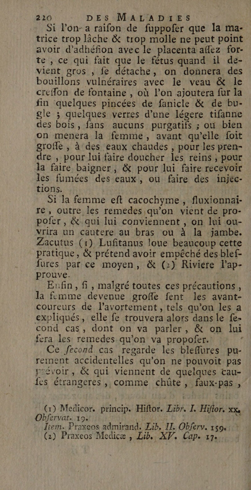 Si l'on- a raifon de fuppofer que la ma- trice trop lâche &amp; trop molle ne peut point avoir d’adhéfion avec le placenta aflez for- te , ce qui fait que le fétus quand il de- vient gros , fe détache, on donnera des bouillons vulnéraires avec le veau &amp; le creflon de fontaine , où l’on ajoutera fur la fin quelques pincées de fanicle &amp; de bu- gle ; quelques verres d’une légere tifanne des bois, fans aucuns purgatifs ; où bien on menera la femme, avant qu’elle foit groffe , à des eaux chaudes , pour les pren- dre , pour lui faire doucher les reins, pour la faire baigner, &amp; pour lui faire recevoir les fumées des eaux, ou faire des injéc- tions. Si la femme eft cacochyme, fluxionnai- re, outre les remedes qu’on vient de pro- pofer, &amp; qui lui conviennent , on lui ou- vrira un Cautere au bras ou à la jambe. Zacutus (1) Lufitanus loue beaucoup cette pratique, &amp; prétend avoir empêché desblef- fures par ce moyen, &amp; (2) Riviere l’ap- prouve. | Enfin, fi, malgré toutes ces précautions, la fcmme devenue grofle fent les avant- coureurs de l'avortement, tels qu’on les a expliqués, elle fe trouvera alors dans le fe- cond cas, dont on va parler, &amp; on lui fera les remedes qu'on va propofer. Ce fecond cas regarde les bleflures pu- rement accidentelles qu'on ne pouvoit pas févoir, &amp; qui viennent de quelques tau- fes étrangeres ,, comme chüte , faux-pas, (1) Medicor. princip. Hiftor. Zibr. I. Hifior, xxx Obfervat. 19. | à Jiem. Praxeos admirand. Lib, IT. Objerv. 150.