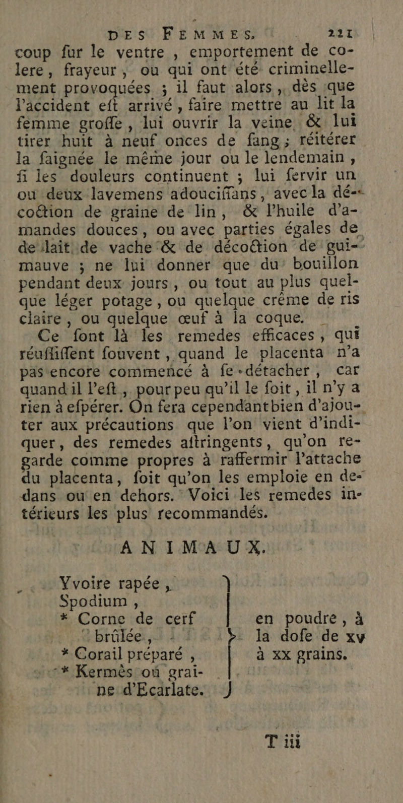 DES FEMMES, JAUNRE coup fur le ventre , emportement de co- lere, frayeur, ou qui ont été criminelle- ment provoquées ; il faut alors, dès que l'accident eft arrivé, faire mettre au lit la femme grofle , lui ouvrir la veine &amp; lui tirer huit à neuf onces de fang; réitérer la faignée le même jour ou le lendemain, fi les douleurs continuent ; lui fervir un ou deux lavemens adouciffans , avec la dé-&lt; coétion de graine de lin, &amp; l’huile d’a- mandes douces, ou avec parties égales de deilait de vache‘ &amp; de décoétion de gui-- mauve ; ne lui donner que du’ bouillon pendant deux jours, ou tout au plus quel- que léger potage , ou quelque crème de ris claire, ou quelque œuf à la coque. | Ce font là les remedes efficaces, qui réuflifflent fouvent , quand le placenta n'a pastencore commencé à fe détacher, car quandil left, pour peu qu’il le foit, il n'ya rien à efpérer. On fera cependantbien d’ajou- ter aux précautions que l’on vient d’indi- quer, des remedes aftringents, qu'on fe- arde comme propres à raffermir l’attache du placenta, foit qu’on les emploie en de- dans ou en dehors. Voici les remedes in- térieurs les plus recommandés. ANIMAUX. Yvoire rapée, } Spodium , * Corne de cerf en poudre, à © brûlée ,. : :$ la dofe de xy * Corail préparé , | à xx grains. * Kermès où grai- ne d'Ecarlate. J Ti