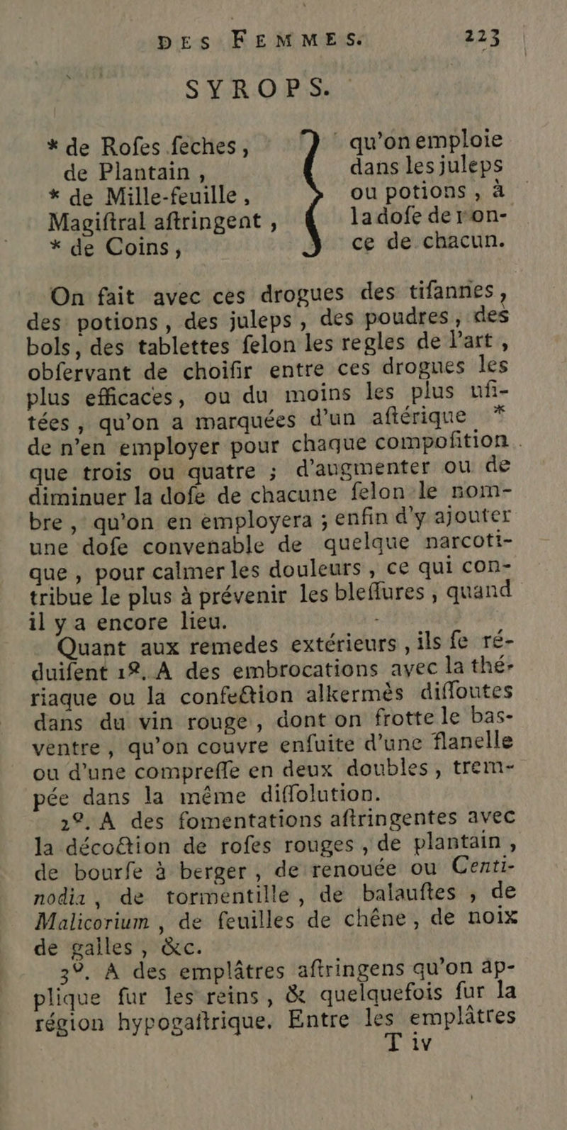 SYROPS. * de Rofes feches, : qu'onemploie de Plantain, dans les juleps * de Mille-feuille, ou potions , à Magiftral aftringent , la dofe de ron- * de Coins, Y ce de chacun. On fait avec ces drogues des tifannes, des potions, des juleps, des poudres, des bols, des tablettes felon les re gles de Part, obfervant de choifir entre ces drogues les plus efficaces, ou du moins les plus uf- tées, qu'on a marquées d’un aftérique * de n’en employer pour chaque compoñition que trois ou quatre ; d'augmenter ou de diminuer la dofe de chacune felon le nom- bre , qu’on en employera ; enfin d'y ajouter une dofe convenable de quelque narcott- que, pour calmer les douleurs , ce qui con- tribue le plus à prévenir les bleflures , quand il y a encore lieu. Quant aux remedes extérieurs ils fe ré- duifent 12. À des embrocations avec la thé- riaque ou la confeétion alkermès difloutes dans du vin rouge, dont on frotte le bas- ventre, qu’on couvre enfuite d'une flanelle ou d’une comprefle en deux doubles, trem- pée dans la même diffolution. 22. À des fomentations aftringentes avec la décoûtion de rofes rouges , de plantain, de bourfe à berger, de renouée ou Centi- nodiz, de tormentille, de balauftes , de Malicorium , de feuilles de chêne, de noix de galles, &amp;c. 3°. À des emplâtres aftringens qu’on ap- plique fur les reins, &amp; quelquefois fur la région hypogaitrique. Entre Er emplâtres iv