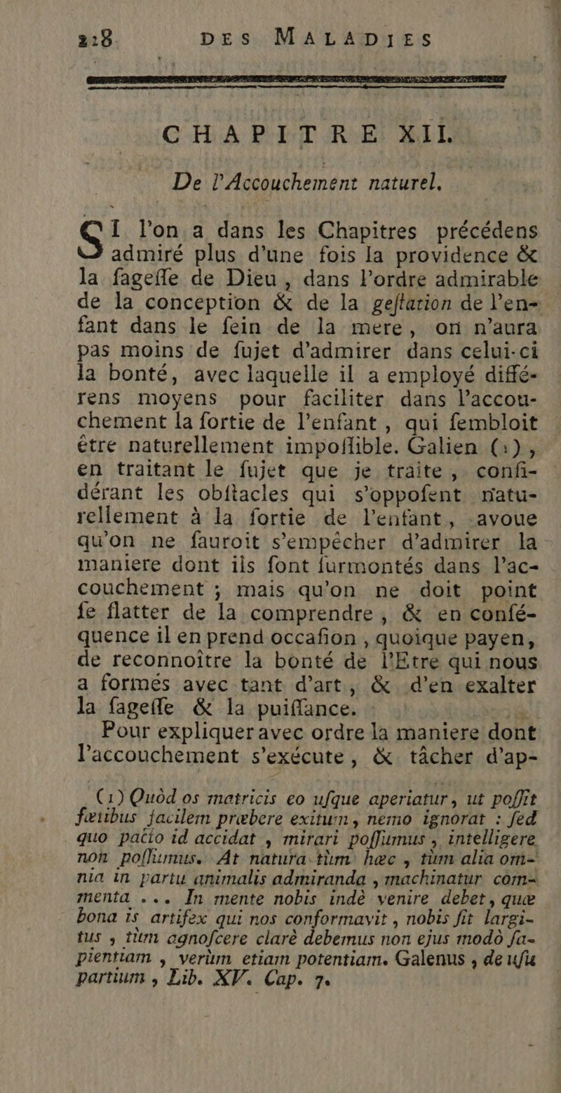 De l’Accouchement naturel, [ lon a dans les Chapitres précédens admiré plus d'une fois la providence &amp; la fagefle de Dieu, dans l'ordre admirable de la conception &amp; de la geftarion de l’en= fant dans le fein de la mere, or n'aura pas moins de fujet d'admirer dans celui-ci la bonté, avec laquelle il a employé diffé- rens moyens pour faciliter dans l’accou- chement la fortie de l'enfant , qui fembloit étre naturellement impoñlible. Galien (:), en traitant le fujet que je traite, conf- dérant les obftacles qui s’oppofent natu- réellement à la fortie de l'enfant, -avoue qu'on ne fauroit s'empêcher d'admirer la maniere dont ils font furmontés dans l’ac- couchement ; mais qu'on ne doit point fe flatter de la comprendre, &amp; en confé- quence il en prend occafon , quoique payen, de reconnoître la bonté de l’Etre qui nous a formes avec tant d'art, &amp;. d'en exalter la fagefe &amp; la puiffance. : Les à Pour expliquer avec ordre la maniere dont accouchement s'exécute, &amp; tâcher d’ap- (1) Quôd os matricis eo ufque aperiatur, ut poflit fœtibus facilem præbere exitumn, nemo ignorat : fed quo patio id accidat , mirari poffimus , intelligere noh poffimus. At natura tm hæc, tüm alia om- nia in partu animalis admiranda , machinatur com menta ... În mente nobis indè venire debet, quæ bona is artifex qui nos conformavit , nobis fit largi- tus , tm agnofcere clarè debemus non ejus modo fa- pientiam , verm etiam potentiam. Galenus , de fi partium , Lib. XV. Cap. 7.
