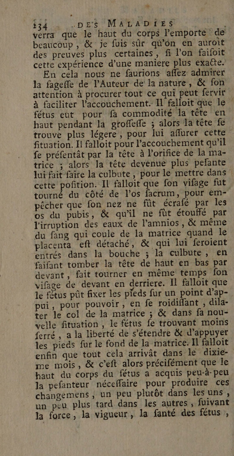 + 34 : DES MALADIES verra que le haut du corps l'emporte de beaucoup , &amp; je fuis sûr qü’ôn en auroit des preuves plus certaines, fi l’on faifoit cette expérience d’une maniere plus exatte. En cela nous ne faurions afflez admirer la fagefle de l’Auteur de la nature, &amp; fon attention à procurer tout ce qui peut fervir à faciliter l'accouchement. Il felloit que le fétus eut pour fa commodité la tête en haut pendant la groffeffe ; alors la téte fe trouve plus légere, pour lui aflurer cette fituation. Il falloit pour l'accouchement qu'il fe préfentât par la tête à l'orifice de la ma- trice ; alors la tête devenue plus pelante lui fait faire la culbute, pour le mettre dans cette poñition. Il falloit que fon vifage fut tourné du côté de l'os facrum, pour em- pécher que fon nez ne fût écrafé par les os du pubis, &amp; qu'il ne füt étouffé par l'irruption des eaux de l’amnios , même du fang qui coule de la matrice quand le placenta eft détaché, &amp; qui lui feroient entrés dans la bouche ; la culbute, en faifant tomber la tête de haut en bas par devant, fait tourner en même temps fon vifage de devant en derriere. Il falloit que le fêtus pût fixer les pieds fur un point d'ap- pui, pour pouvoir, en fe roidiffant , dila- ter le col de la matrice ; &amp; dans fa nou- velle fituation , le fétus fe trouvant moins ferré, a la liberté de s'étendre &amp; d'appuyer les pieds fur le fond de la matrice: Il falloit enfin que tout cela arrivât dans le dixie- me mois, &amp; c’eft alors précifément que le haut du corps du fétus a acquis peu-à-peu la pefanteur néceffaire pour produire ces changemens , un peu plutôt dans lesuns, un peu plus tard dans les autres , fuivant la force, la vigueur, la fanté des fétus ,
