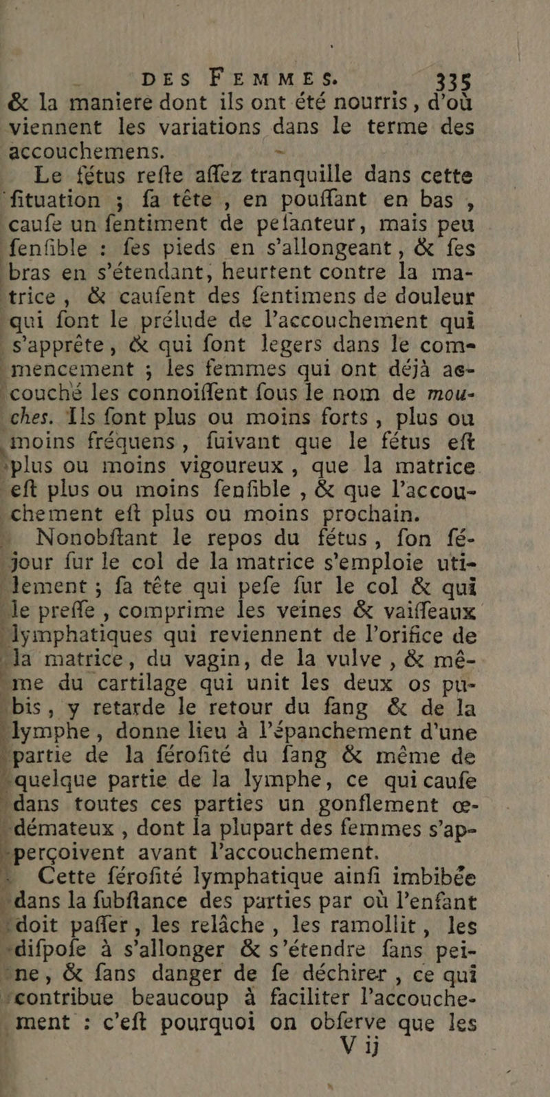 j DES FEMMES. 338 &amp; la maniere dont ils ont été nourris, d’où viennent les variations dans le terme des accouchemens. - Le fétus refte affez tranquille dans cette fituation ; fa tête , en pouflant en bas, -caufe un fentiment de pelanteur, maïs peu ‘fenfible : fes pieds en s’allongeant, &amp; fes bras en s'étendant, heurtent contre la ma- trice, &amp; caufent des fentimens de douleur qui font le prélude de l'accouchement qui s'apprête, &amp; qui font legers dans le com- -mencement ; les femmes qui ont déjà ae- couché les connoiïflent fous le nom de mou- ches. Tls font plus ou moins forts, plus ou moins fréquens, fuivant que le fétus eft ‘plus ou moins vigoureux , que la matrice -eft plus ou moins fenfble , &amp; que l’accou- chement eft plus ou moins prochain. » Nonobftant le repos du fétus, fon fé- “jour fur le col de la matrice s'emploie uti- lement ; fa tête qui pefe fur le col &amp; qui “le preffe , comprime les veines &amp; vaifleaux “lymphatiques qui reviennent de l’orifice de “la matrice, du vagin, de la vulve , &amp; mé- “me du cartilage qui unit les deux os pu- “bis, y retarde le retour du fang &amp; de la -Iymphe, donne lieu à l’épanchement d’une ppartie de la férofité du fang &amp; même de “quelque partie de la lymphe, ce qui caufe ‘dans toutes ces parties un gonflement œ- “démateux , dont la plupart des femmes s’ap- perçoivent avant l’accouchement. + Cette férofité lymphatique ainfi imbibée “dans la fubfiance des parties par où l’enfant doit pañer, les relâche , les ramollit, les “difpofe à s’allonger &amp; s'étendre fans pei- ne, &amp; fans danger de fe déchirer , ce qui vcontribue beaucoup à faciliter Paccouche- - ment : c'eft pourquoi on oblerve que les V ij