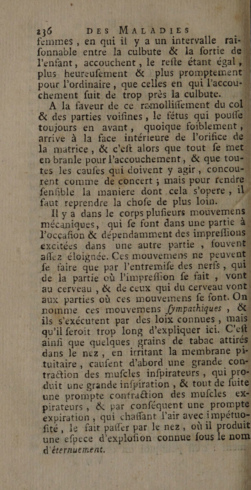 femmes , en qui il y a un intervalle rai-M fonnable entre la culbute &amp; la fortie des l'enfant, accouchent , le refte étant égal, M plus heureufément &amp; plus promptements pour l'ordinaire, que celles en qui l’accou- chement fuit de trop près la culbute. &amp; À la faveur de ce ramolliffement du colw &amp; des parties voifines, le fétus qui poufien toujours en avant, quoique foiblement ; arrive à la face intérieure de l’orifice dem la matrice, &amp; c’eft alors que tout fe met en branle pour Paccouchement, &amp; que tou-n tes les caufes qui doivent y agir, concou-W rent comme de concert ; mais pour rendre fenfble la maniere dont cela s’opere , il faut reprendre la chofe de plus loin #1 Il y a dans le corps plufieurs mouvemens, mécaniques, qui fe font dans une partie à. l’occafñion &amp; dépendamment des impreflionsu excitées dans une autre partie , fouvenès affez éloignée. Ces mouvemens ne peuvents fe faire que par l’entremife des nerfs, quil de la partie où l’impreffion fe fait , vont, au cerveau , &amp; de ceux qui du cerveau vonE) aux parties où ces mouvemens fe font. On noinme ces mouvemens fÿmpathiques , &amp;tl ils s'exécutent par des loix connues, mais qu’il feroit trop long d'expliquer ici. C’eft ainfi que quelques grains de tabac attirés dans le nez, en irritant la membrane pis tuitaire, caufent d’abord une grande con: tration des mufcles infpirateurs, qui pros duit une grande infpiration , &amp; tout de fuite une prompte contraction des muicles ex pirateurs, &amp; par conféquent une protnpté expiration, qui chaffant l'air avec impétuo= fité, le fait palfer par le nez, où il produit une efpece d’explofion connue fous le nom d'éternuement, VAR SR