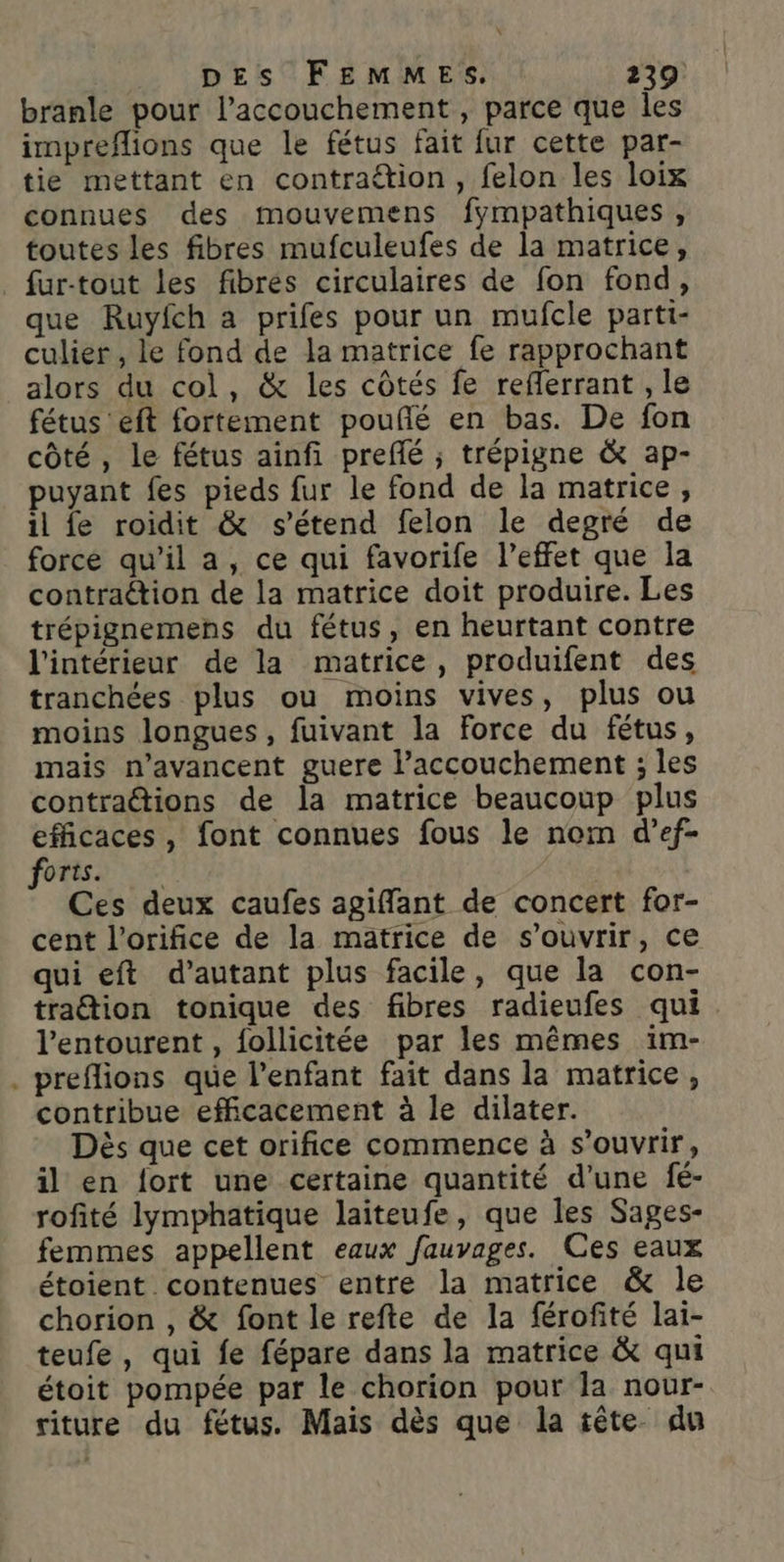 DES FEMMES. 239 branle pour l'accouchement, parce que les impreflions que le fétus fait fur cette par- tie mettant en contraétion, felon les loix connues des mouvemens fympathiques, toutes les fibres mufculeufes de la matrice, . fur-tout les fibrés circulaires de fon fond, que Ruyfch a prifes pour un mufcle parti- culier , le fond de la matrice fe rapprochant alors du col, &amp; les côtés fe reflerrant , le fétus eft fortement pouñé en bas. De fon côté, le fétus ainfi prefé ; trépigne &amp; ap- puyant fes pieds fur le fond de la matrice, il fe roidit &amp; s'étend felon le degré de force qu’il a, ce qui favorife l’effet que la contraétion de la matrice doit produire. Les trépignemens du fétus, en heurtant contre l'intérieur de la matrice, produifent des tranchées plus ou moins vives, plus ou moins longues, fuivant la Force du fétus, mais n’avancent guere l'accouchement ; les contraétions de la matrice beaucoup plus efficaces, font connues fous le nom d’ef- orts. k Ces deux caufes agiffant de concert for- cent l’orifice de la matrice de s'ouvrir, ce qui eft d'autant plus facile, que la con- traétion tonique des fibres radieufes qui l'entourent , follicitée par les mêmes im- . preflions que l’enfant fait dans la matrice, contribue efficacement à le dilater. Dès que cet orifice commence à s'ouvrir, il en fort une certaine quantité d'une fé- rofité lymphatique laiteufe, que les Sages- femmes appellent eaux fauvages. Ces eaux étoient contenues entre la matrice &amp; le chorion , &amp; font le refte de la férofité lai- teufe, qui fe fépare dans la matrice &amp; qui étoit pompée par le chorion pour la nour- riture du fétus. Mais dès que la tête du