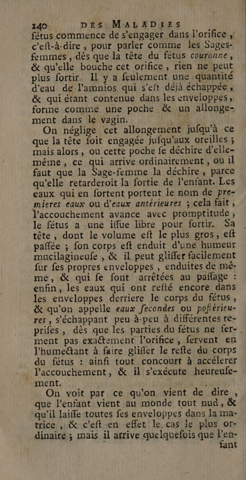 c'eft-à-dire , pour parler comme les Sages- femmes , dès que la tête du fétus couronne, &amp; qu’elle bouche cet orifice, rien ne peut plus fortir. IL y a feulement une quantité d'eau de l’amnios qui s’eft déjà échappée, &amp; quiétant contenue dans les enveloppes, forme comme une poche &amp; un allonge- ment dans le vagin. UNE On néglige cet allongement jufqu'à ce que la tête foit engagée jufqu’aux oreilles ; mais alors, ou cette poche fe déchire d’elle- même, ce qui arrive ordinairement , ou il faut que la Sage-femme la déchire, parce qu'elle retarderoit la fortie de l’enfant. Les eaux qui en fortent portent le nom de pre- mieres eaux Ou d'eaux antérieures ; cela fait, l'accouchement avance avec promptitude, le fétus a une iffue libre pour fortir. Sa tête, dont le volume eft le plus gros, eft pañée ; fon corps eft enduit d’une humeur mucilagineufe , &amp; il peut glifler facilement fur fes propres enveloppes , enduites de mê- me, &amp; qui fe font arrêtées au pañage : enfin, les eaux qui ont refté encore dans les enveloppes derriere le corps du fétus, &amp; qu’on appelle eaux fecondes ou pofiérieu- res , S'échappant peu-à-peu à différentes re- prifes , dès que les parties du fétus ne fer- ment pas exatement l’orifice, fervent en l'humeëtant à faire glifler le refte du corps du fétus : ainfi tout concourt à accélerer pnénte ii î On voit par ce qu’on vient de dire, que l'enfant vient au monde tout nud, &amp; qu'il laiffe toutes fes enveloppes dans la ma- trice , &amp; c’eft en effet le cas le plus or- dinaire ; mais il afrive quelquefois que He ant