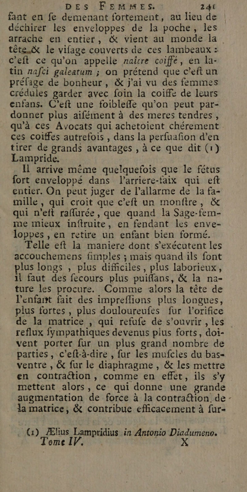 fant en fe demenant fortement, au lieu de déchirer les enveloppes de la poche, les arrache en entier, &amp; vient au monde la tête. le vifage couverts de ces lambeaux : c'eft ce qu’on appelle naître coiffe, en la- tin nafci galeatum ; on prétend que c’eft un préfaige de bonheur, &amp; j'ai vu des femmes crédules garder avec foin la coiffe de leurs enfans. C’eft une foibleffle qu’on peut par- donner plus aïfément à des meres tendres, qu’à ces Avocats qui achetoient chérement ces coiffes autrefois , dans la perfuafon d’en tirer de grands avantages , à ce que dit (1} Lampride. Il arrive même quelquefois que le fétus fort enveloppé dans Parriere-faix qui eft entier. On peut juger de l’allarme de la fa- mille, qui croit que c’eft un montre, &amp; qui n'eft raflurée , que quand la Sage-fem- me mieux inftruite, en fendant les enve- loppes , en retire un enfant bien formé. Telle eft la maniere dont s’exécutent les accouchemens fimples ; mais quand ils font plus longs , plus difficiles, plus laborieux, il faut des fecours plus puiffans, &amp; la na- ture les procure. Comme alors la tête de l’enfart fait des impreflions plus longues, plus fortes, plus douloureufes fur l’orifice de la matrice , qui refufe de s’ouvrir , les reflux fympathiques devenus plus forts, doi- vent porter fur un plus grand nombre de parties, c’eft-à-dire , fur les mufcies du bas- ventre , &amp; fur le diaphragme, &amp; les mettre en contration, comme en effet, ils s’y mettent alors, ce qui donne une grande augmentation de force à la contra@tion de - ia matrice, &amp; contribue efficacement à fur- _@G) Ælius Lampridius in Antonio Diadumeno. Tome IF,