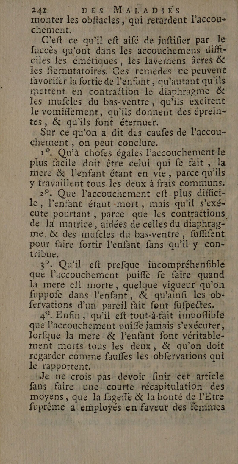 monter les obftacles , qui retardent l’accou- chement. C'eft ce qu’il eft aifé de juftifier par le fuccès qu'ont dans les accouchemens diffi- ciles les émétiques, les lavemens âcres &amp; les flernutatoires. Ces remedes re peuvent favorifer la fortie de l'enfant, qu’autant qu’ils mettent en contraétion le diaphragme &amp; les mufcles du bas-ventre, qu'ils excitent le vomiffement, qu’ils donnent des éprein- tes, &amp; qu'ils font éternuer. | Sur ce qu’on a dit des caufes de lPaccou- chement , on peut conclure. 1%, Qu'à chofes égales l'accouchement le plus facile doit être celui qui fe fait, la mere &amp; l'enfant étant en vie, parce qu’ils ÿ travaillent tous les deux à frais communs. 1°, Que l’accouchement eft plus difhci- le, l'enfant étant «mort, mais qu’il s’'exé- cute pourtant , parce que les contraëtions de la matrice, aidées de celles du diaphrag- me, &amp; des mufcles du bas-ventre, fufffent pour faire fortir l'enfant fans qu’il y con- tribue. 3°. Qu'il eft prefque incompréhenfible que l'accouchement puifle fe faire quand la mere eft morte, quelque vigueur qu’on fuppoie dans l'enfant, &amp; qu’ainf les ob- fervations d’un pareil fait font fufpectes. 4°, Enfin, qu’il eft tout-à-fait impoñhble que l'accouchement puiffe jamais s’exécuter, lorfque la mere &amp; l'enfant font véritable- ment morts tous les deux, &amp; qu’on doit regarder comme faufles les obfervations qui le rapportent. Je ne crois pas devoir finir cet article fans faire une courte récapitulation des moyens, que la fagefle &amp; la bonté de l'Etre fuprème a employés en faveur des femmes