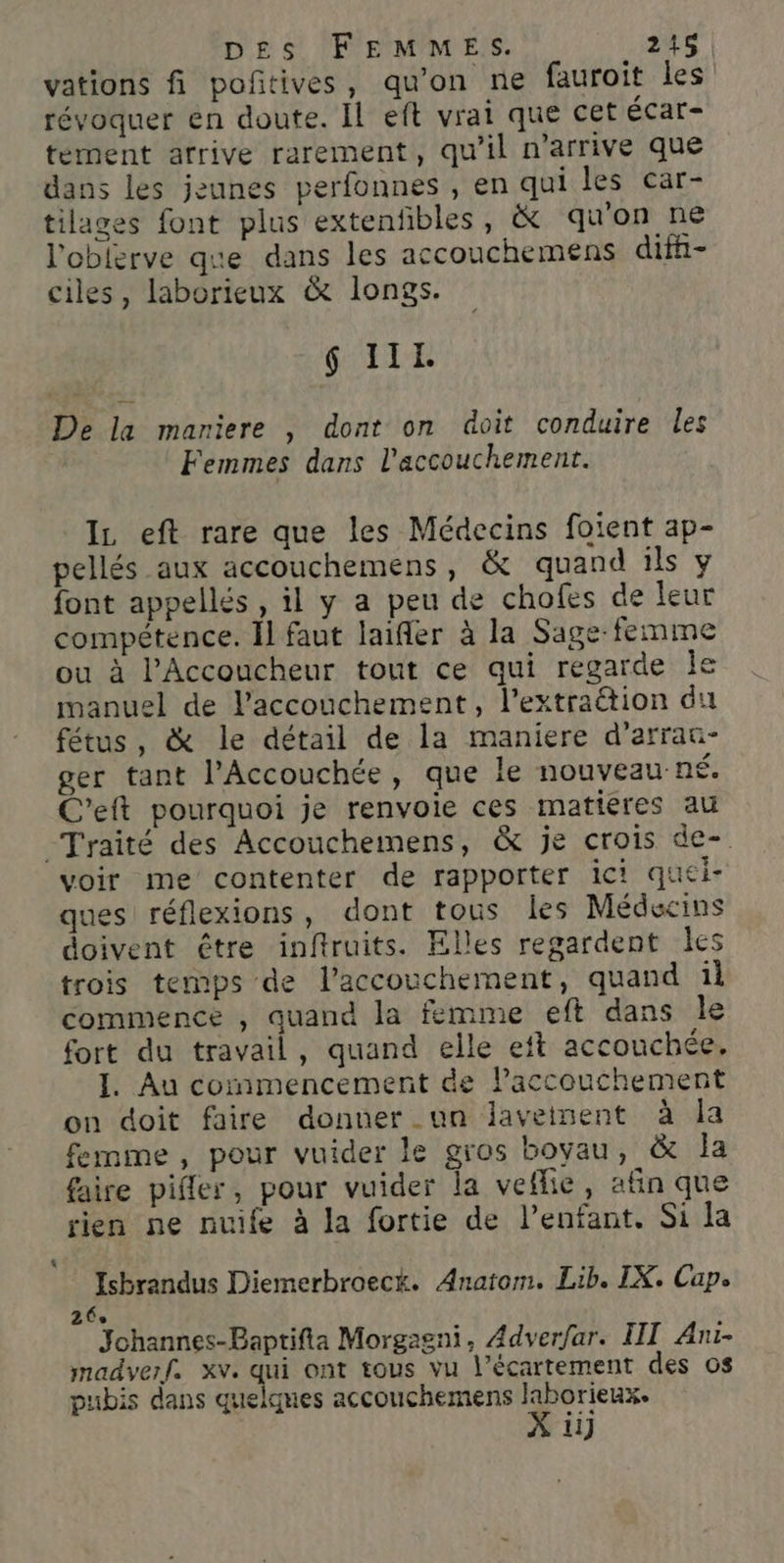 vations fi poñitives, qu’on ne fauroit les révoquer en doute. Il eft vrai que cet écar- tement arrive rarement, qu'il n'arrive que dans les jeunes perfonnes , en qui les car- tilages font plus extenfibles, &amp; qu'on ne l’oblerve que dans les accouchemens difh- ciles, laborieux &amp; longs. 6 IIL. De la mariere , dont on doit conduire les Femmes dans l'accouchement. Iz eft rare que les Médecins foient ap- pellés aux accouchemens, &amp; quand ils y font appellés , il y a peu de chofes de leur compétence. Il faut laifler à la Sage-femme ou à PAccoucheur tout ce qui regarde Île manuel de l'accouchement, l’extration du fétus, &amp; le détail de la maniere d’arrau- ger tant l’Accouchée, que le nouveau-né. C’eft pourquoi je renvoie ces matiéres au Traité des Accouchemens, &amp; je crois de-. voir me contenter de rapporter ici quei- ques réflexions, dont tous les Médecins doivent être inftruits. Elles regardent les trois temps de l'accouchement, quand il commence , quand la femme eft dans le fort du travail, quand elle eft accouchée. I. Au commencement de Paccouchement on doit faire donner un lavetnent à Îa femme, pour vuider le gros bovau, &amp; la faire pifler, pour vuider la vefhie, afin que rien ne nuife à la fortie de l'enfant. Si la Isbrandus Diemerbroeck. Anatom. Lib. IX. Cap. 26 Johannes-Baptifta Morgagni, Adver/ar. III Ani- madverf. xv. qui ont tous vu l’écartement des os pubis dans quelques accouchemens laborieux. X 1]