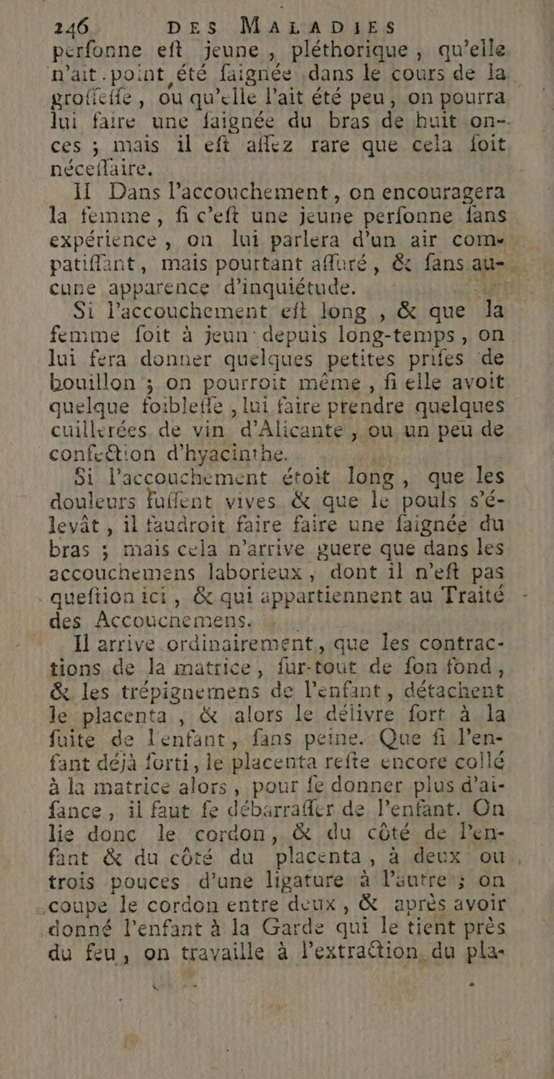 perfonne eft jeune , pléthorique , qu’elle n'ait.point été faignée dans le cours de la grofieife, ou qu’elle Pait été peu, on pourra lui faire une faignée du bras de huit on- ces ; mais il eft aflez rare que cela foit néceflaire. Il Dans laccouchement, on encouragera la femme, fi c’eft une jeune perfonne fans expérience , on lui parlera d’un air com-. patiflant, mais pourtant afluré, &amp; fans au. cune apparence d'inquiétude. | Si l'accouchement eft long , &amp; que É femme foit à jeun depuis long- temps, on lui fera donner quelques petites prifes de bouillon ; on pourroit même, fi elle avoit quelque foibleile , lui faire prendre quelques cuillerées, de vin d'Alicante , OU un peu de confcé: on d’hyacinthe. Si l’accouchement étoit long , que les douleurs fuffent vives. &amp;ique le pouls s’c- levât , il faudroit faire faire une faignée du bras ; mais cela n'arrive suere que dans les accouchemens laborieux, dont il n’eft pas queftionici, &amp; qui appartiennent au Traité des Accoucnemens. l Il arrive ordinairement, que les contrac- tions de la matrice, fur-tout de fon fond, &amp; les trépignemens de l'enfant, détachent le placenta , &amp; alors Le délivre fort à la fuite de l'enfant, fans peine. Que fi l'en- fant déjà forti, le placenta refte encore collé à la matrice alors , pour fe donner plus d’ai- fance, il faut fe débarraffer de l’enfant. On lie donc le coraOn, &amp; du côté de len- fant &amp; du côté du placenta, à deux ou, trois pouces d’une ligature à leutre ; ; on .coupe le cordon entre deux, &amp; après avoir donné l'enfant à la Garde qui le tient près du feu, on travaille à l’extration, du pla: &amp; e