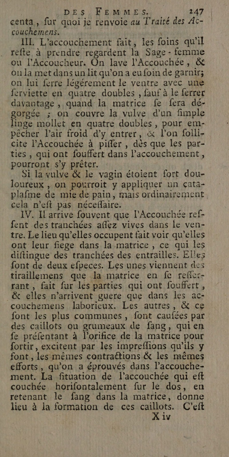 centa,, fur quoi je renvoie au Traité des Ac- couchemens. | IL. L'accouchement fait, les foins qu’il refte à prendre regardent la Sage - femme ou l’Accoucheur. On lave l’Accouchée, &amp; ou la met dans unit qu’on a eufoin de garnir; on lui ferre légérement le ventre avec une ferviette en quatre doubles , fauf à le ferrer davantage , quand la matrice fe fera dé- gorgée ; on couvre la vulve d’un fimple linge mollet en quatre doubles , pour em- pêcher l'air froid d’y entrer, &amp; l’on folli- cite l’Accouchée à pifiler , dès que les par- ties , qui ont fouffert dans l'accouchement, pourront s'y prêter. Si la vulve &amp; le vagin étoient fort dou- loureux , on pourroit y appliquer un çata- plafme de mie de pain, mais ordinairement cela n’eft pas nécefaire. IV. Il arrive fouvent que l'Accouchée ref- fent des tranchées aflez vives dans le ven- tre. Le lieu qu’elles occupent fait voir qu’elles ont leur fiege dans la matrice , ce qui les diftingue des tranchées des entrailles. Elles font de deux efpeces. Les unes viennent des tiraillemens que la matrice en fe refier- rant , fait fur les parties qui ont fouffert, _&amp; elles n'arrivent guere que dans les ac- couchemens laborieux. Les autres, &amp; ce font les plus communes, font caufées par des caillots ou grumeaux de fang, quien fe préfentant à l’orifice de la matrice pour fortir, excitent par les impreflions qu'ils y font , les mêmes contraëtions &amp; les mêmes efforts, qu'on a éprouvés dans l’accouche- ment. La fituation de l’accouchée qui eft couchée horifontalement fur le dos, en retenant le fang dans la matrice, donne lieu à la formation de ces je. C’'eft iv