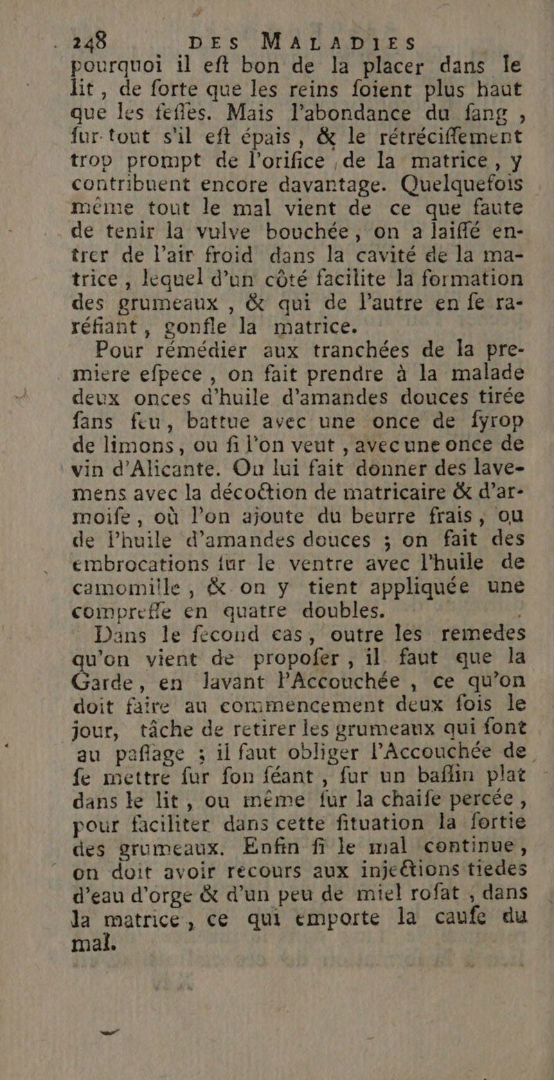 pourquoi il eft bon de la placer dans Île lit, de forte que les reins foient plus haut que les fefles. Mais l'abondance du fang , fur tout s'il eft épais, &amp; le rétrécifflement trop prompt de l’orifice , de la matrice, y contribuent encore davantage. Quelquefois méme tout le mal vient de ce que faute de tenir la vulve bouchée, on a laiffé en- trer de l’atr froid dans la cavité de la ma- trice , lequel d’un côté facilite la formation des grumeaux , &amp; qui de l’autre en fe ra- réfiant, gonfle la matrice. Pour rémédier aux tranchées de Îa pre- miere efpece , on fait prendre à la malade deux onces d'huile d'amandes douces tirée fans feu, battue avec une once de fÿrop de limons, ou fi l'on veut , avecune once de vin d’Alicante. On lui fait donner des lave- mens avec la décoction de matricaire &amp; d’ar- moife, où l’on ajoute du beurre frais, ou de Phuile d'amandes douces ; on fait des embrocations {ur le ventre avec l'huile de camomiile , &amp; on y tient appliquée une comprefle en quatre doubles. Dans le fecond eas, outre les remedes qu'on vient de propofer , il faut que la Garde, en Javant PAccouchée , ce qu’on doit faire au commencement deux fois le jour, tâche de retirer les grumeaux qui font au pañlage ; ii faut obliger l’Accouchée de fe mettre fur fon féant, fur un baflin plat dans ke lit, ou même fur la chaife percée, pour faciliter dans cette fituation la fertie des grumeaux. Enfin fi le mal continue, on doit avoir recours aux injeétions tiedes d’eau d'orge &amp; d’un peu de miel rofat , dans la he , ce qui emporte la caufe du Mai.