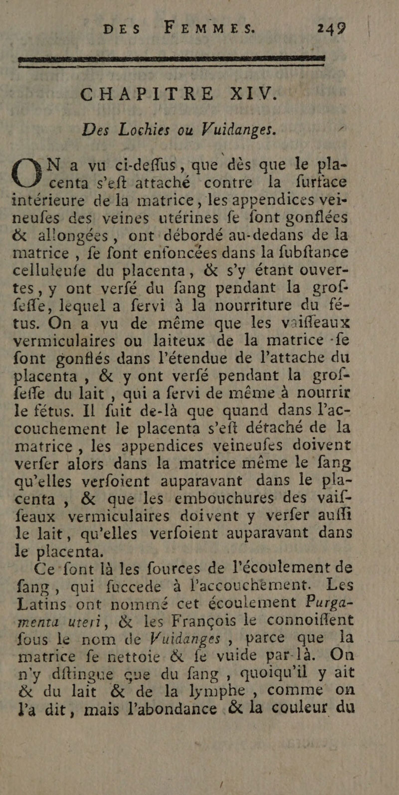 CHAPITRE XIV. Des Lochies ou Vuidanges. Où a vu ci-deflus, que dès que le pla- centa s’eft attaché contre la furtface intérieure de la matrice, les appendices vei- neufes des veines utérines fe font gonflées &amp; allongées, ont débordé au-dedans de la matrice , fe font enfoncées dans la fubftance celluleufe du placenta, &amp; s'y étant ouver- tes, y ont verfé du fang pendant la grof- fefle, lequel a fervi à la nourriture du fé- tus. On a vu de même que les vaifleaux vermiculaires ou laiteux de la matrice -fe font gonflés dans l'étendue de l’attache du placenta , &amp; y ont verfé pendant la grof- fefle du lait , qui a fervi de même à nourrir le fétus. IL fuit de-là que quand dans lac- couchement le placenta s’eft détaché de la matrice , les appendices veineufes doivent verfer alors dans la matrice même le fang qu’elles verfoient auparavant dans le pla- centa , &amp; que les embouchures des vaif- feaux vermiculaires doivent y verfer aufii le lait, qu'elles verfoient auparavant dans le placenta. Ce-font là les fources de l'écoulement de fang, qui fuccede à l'accouchement. Les Latins ont nommé cet écoulement Purga- menta uteri, &amp; les François le connoiflent fous le nom de Wuidanges , parce que la matrice fe nettoie &amp; fe vuide par-là. On n'y dftingue que du fang, quoiqu'il y ait &amp; du lait &amp; de la lymphe , comme on Va dit, mais l’abondance &amp; la couleur du
