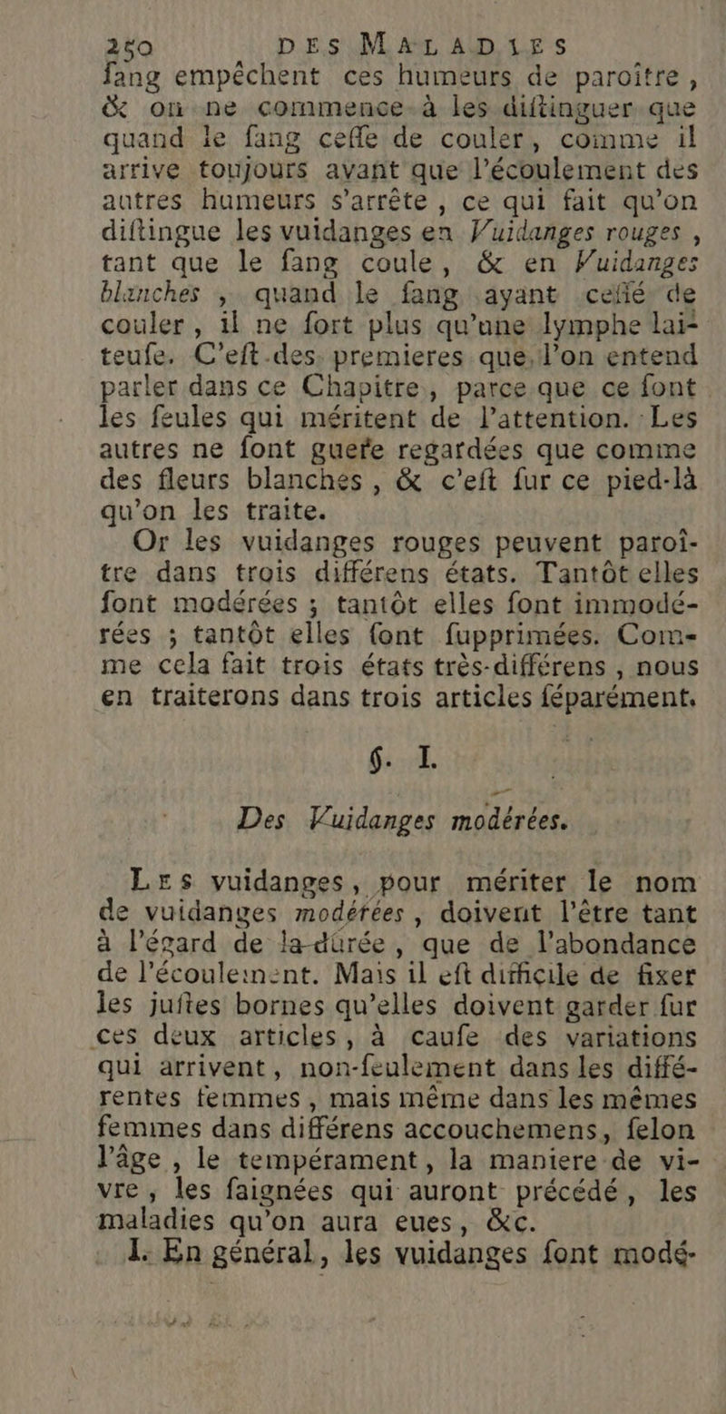 fang empêchent ces humeurs de paroître, &amp; où ne commence. à les diftinguer que quand le fang ceffle de couler, comme il arrive toujours avañt que l'écoulement des autres humeurs s'arrête , ce qui fait qu'on diftingue les vuidanges en Wuidanges rouges , tant que le fang coule, &amp; en Vuidanges blanches ,; quand le fang ayant .cefié” de couler , 1l ne fort plus qu’une lymphe lai- teufe. C’eft.des: premieres que, l’on entend parler dans ce Chapitre, parce que ce font. les feules qui méritent de l'attention. Les autres ne font guere regardées que comme des fleurs blanches , &amp; c'eft fur ce pied-là qu’on les traite. Or les vuidanges rouges peuvent paroi- tre dans trois différens états. Tantôt elles font modérées ; tantôt elles font immodé- rées ; tantôt elles {ont fupprimées. Com- me cela fait trois états très-différens , nous en traiterons dans trois articles féparément, $::X. Des Vuidanges modérées. Les vuidanges, pour mériter le nom de vuidanges modérées , doivent l'être tant à l'égard de la-dürée, que de l'abondance de l’écouleinent. Mais il eft difficile de fixer les juftes bornes qu’elles doivent garder fur ces deux articles, à caufe des variations qui arrivent, non-feulement dans les diffé- rentes femmes, mais même dans les mêmes femimes dans différens accouchemens, felon l’âge , le tempérament, la maniere de vi- vre , les faignées qui auront précédé, les maladies qu’on aura eues, &amp;c. L. En général, les vuidanges font modé- # xt