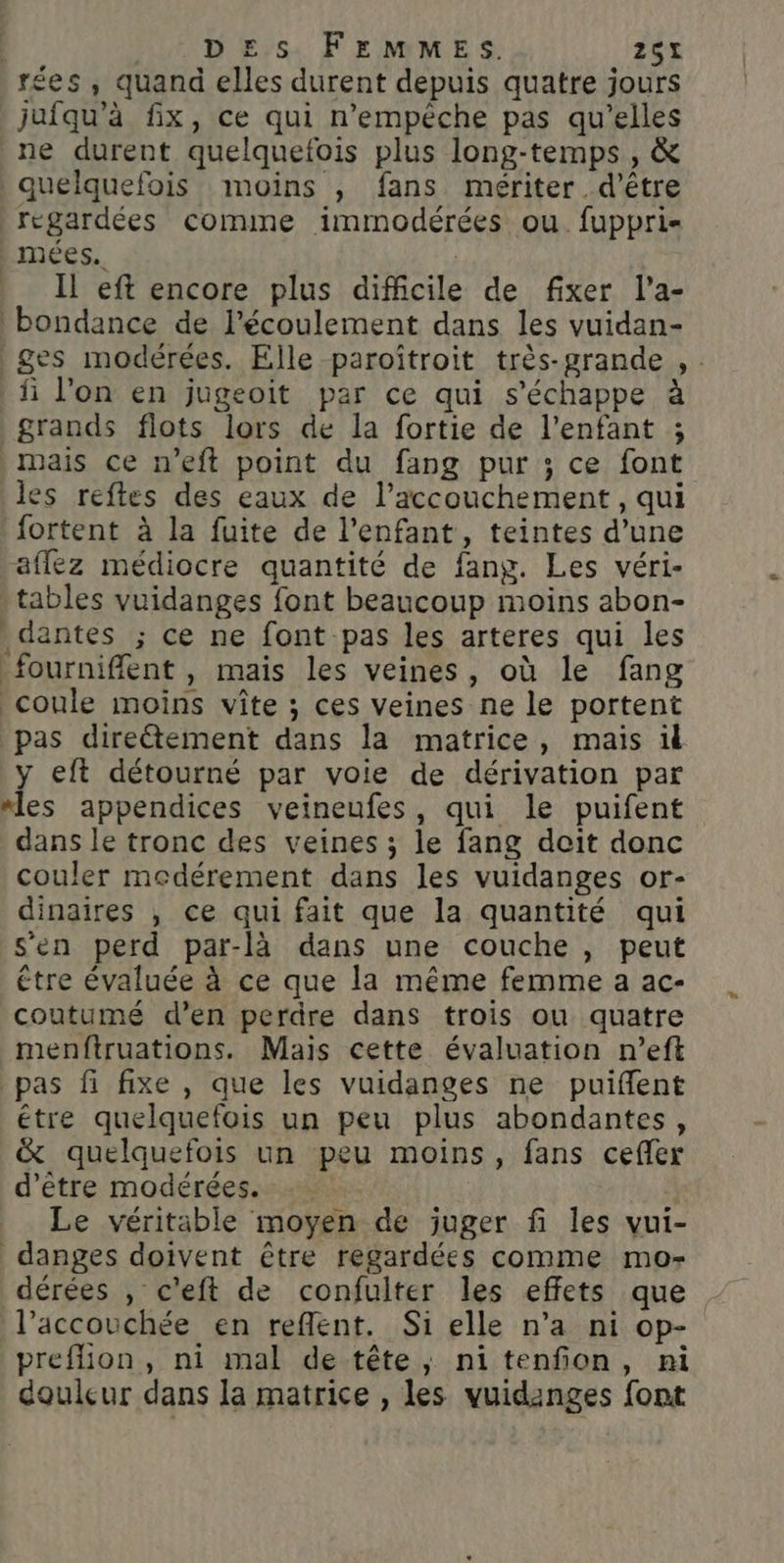 rées , quand elles durent depuis quatre jours jufqu’à fix, ce qui n'empêche pas qu’elles ne durent quelquefois plus long-temps , &amp; quelquefois moins , fans mériter d’être regardées comme immodérées ou. fuppri- | mées.. | Il eft encore plus difficile de fixer l’a- bondance de l'écoulement dans les vuidan- ges modérées. Elle paroîtroit très-grande , : fi l’on en jugeoit par ce qui s'échappe à grands flots lors de la fortie de l'enfant ; mais ce n’eft point du fang pur ; ce font les reftes des eaux de l'accouchement , qui fortent à la fuite de l'enfant, teintes d’une aflez médiocre quantité de fang. Les véri- tables vuidanges font beaucoup moins abon- dantes ; ce ne font pas les arteres qui les _fournifflent , mais les veines, où le fang coule moins vite ; ces veines ne le portent pas diretement dans la matrice, mais ül y eft détourné par voie de dérivation par “les appendices veineufes, qui le puifent dans le tronc des veines ; le fang doit donc couler medérement dans les vuidanges or- dinaires , ce qui fait que la quantité qui s'en perd par-là dans une couche , peut être évaluée à ce que la même femme a ac- coutumé d’en perdre dans trois ou quatre menftruations. Mais cette évaluation n’eft _ pas fi fixe , que les vuidanges ne puiflent étre quelquefois un peu plus abondantes, &amp; quelquefois un peu moins, fans cefler d’être modérées. Le véritable moyen de juger fi les vui- danges doivent être regardées comme mo- dérées , c'eft de confuiter les effets que l’accouchée en reflent. Si elle n’a ni op- preflion, ni mal de tête, nitenfon, ni douleur dans la matrice , les vuidanges font