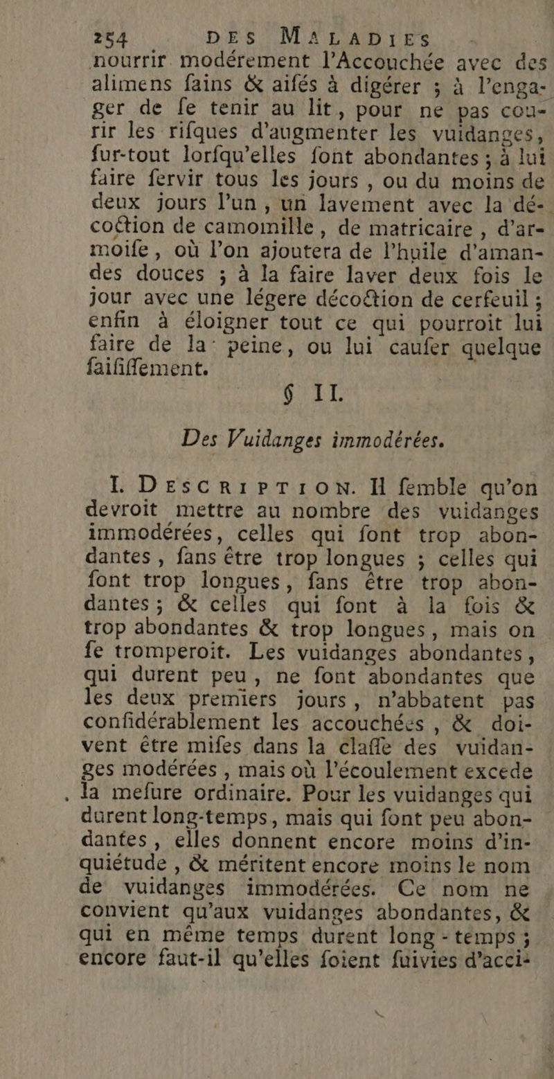 - alimens fains &amp; aifés à digérer ; à l’enga- ger de fe tenir au lit, pour ne pas cou- rir les rifques d'augmenter les vuidanges, fur-tout lorfqu’elles font abondantes ; à lui faire fervir tous les jours , ou du moins de deux jours l’un , un lavement avec la dé- coétion de camoinille, de matricaire , d’ar- moife, où l’on ajoutera de l’huile d'aman- des douces ; à la faire laver deux fois le jour avec une légere décoétion de cerfeuil ; enfin à éloigner tout ce qui pourroit lui faire de la’ peine, ou lui caufer quelque faifñiflement. VILLE Des Vuidanges immodérées. I DEescRIPTION. H femble qu’on devroit mettre au nombre des vuidanges immodérées, celles qui font trop abon- dantes , fans être trop longues ; celles qui font trop longues, fans être trop abon- dantes ; &amp; celles qui font à la fois &amp; trop abondantes &amp; trop longues, mais on fe tromperoïit. Les vuidanges abondantes, qui durent peu, ne font abondantes que les deux premiers jours, n’abbatent pas confidérablement les accouchées , &amp; doi- vent être mifes dans la clafle des vuidan- ges modérées , mais où l'écoulement excede la mefure ordinaire. Pour les vuidanges qui durent long-temps, maïs qui font peu abon- dantes , elles donnent encore moins d’in- quiétude , &amp; méritent encore moins le nom de vuidanges immodérées. Ce nom ne convient qu'aux vuidanges abondantes, &amp; qui en même temps durent long - témps ; encore faut-il qu’elles foient fuivies d’acci: