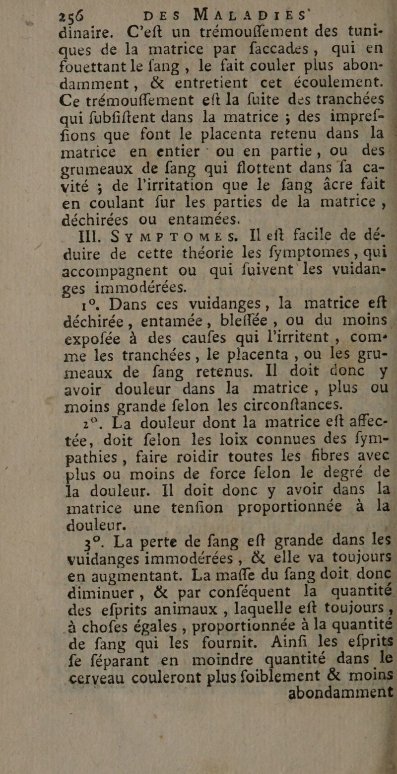 ques de la matrice par faccades, qui en fouettant le fang , le fait couler plus abon- damment, &amp; entretient cet écoulement. Ce trémouflement eft la fuite des tranchées qui fubfiftent dans la matrice ; des impref- fions que font le placenta retenu dans la vité ; de l’irritation que le fang âcre fait en coulant fur les parties de la matrice, déchirées ou entamées. Il. SymPrTomueEs. Ileit facile de dé- duire de cette théorie les fymptomes, qui accompagnent ou qui fuivent les vuidan- ges immodérées. | 1°. Dans ces vuidanges, la matrice eft déchirée, entamée, bleflée, ou du moins expofée à des caufes qui l'irritent, com me les tranchées, le placenta , ou les gru- meaux de fang retenus. Il doit donc y avoir douleur dans la matrice, plus ou moins grande felon les circonftances. 2°, La douleur dont la matrice eft affec- tée, doit felon les loix connues des fÿm- pathies, faire roidir toutes les fibres avec plus ou moins de force felon le degré de la douleur. Il doit donc y avoir dans la matrice une tenfion proportionnée à la douleur. L 3°. La perte de fang eft grande dans les vuidanges immodérées , &amp; elle va toujours en augmentant. La mafle du fang doit donc diminuer , &amp; par conféquent la quantité des efprits animaux , laquelle eft toujours, à chofes égales , proportionnée à la quantité de fang qui les fournit. Ainf les efprits fe féparant en moindre quantité dans le cerveau couleront plus foiblement &amp; moins abondamment 1 SE