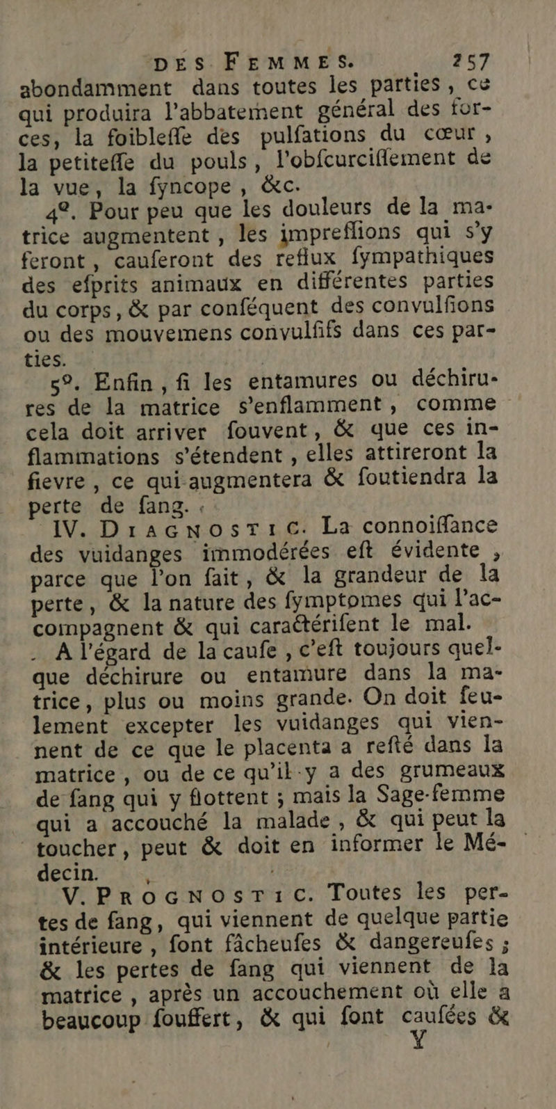 abondamment dans toutes les parties, ce qui produira l’abbaterment général des for- ces, la foibleffe des pulfations du cœur, la petitefle du pouls, l'obfcurciflement de la vue, la fyncope, &amp;c. 42. Pour peu que les douleurs de la ma- trice augmentent , les impreflions qui s’y feront, cauferont des reflux fympathiques des efprits animaux en différentes parties du corps, &amp; par conféquent des convulfions ou des mouvemens convulfifs dans ces par- ties. | s°. Enfin, fi les entamures ou déchiru- res de la matrice Ss’enflamment, comme cela doit arriver fouvent, &amp; que ces in- flammations s'étendent , elles attireront la fievre , ce qui augmentera &amp; foutiendra la perte de fang.. IV. DragNosTic. La connoiflance des vuidanges immmodérées eft évidente , parce que l’on fait, &amp; la grandeur de Îa perte, &amp; la nature des fymptomes qui lac- compagnent &amp; qui caractérifent le mal. À l'égard de la caufe , c’eft toujours quel- que déchirure ou entamure dans la ma- trice, plus ou moins grande. On doit feu- lement excepter les vuidanges qui vien- nent de ce que le placenta a refté dans la matrice , ou de ce qu’ik-y a des grumeaux de fang qui y flottent ; mais la Sage-femme qui a accouché la malade, &amp; qui peut la toucher, peut &amp; doit en informer le Mé- decin. + V.PrRoGNosT:c. Toutes les per- tes de fang, qui viennent de quelque partie intérieure , font fâcheufes &amp; dangereufes ; &amp; les pertes de fang qui viennent de Ia matrice , après un accouchement où elle a beaucoup fouffert, &amp; qui font Fun &amp;
