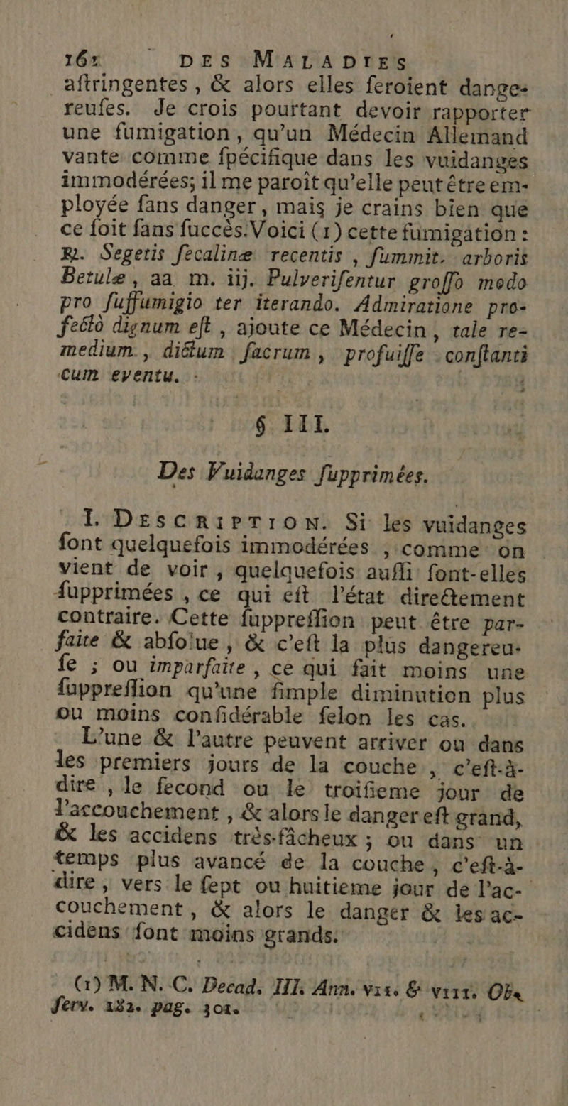 164 : DE s M'ALIA D nr aftringentes , &amp; alors elles feroient dange: reufes. Je crois pourtant devoir rapporter une fumigation, qu'un Médecin Allemand vante comme fpécifique dans les vuidanges immodérées; il me paroît qu’elle pent être em- ployée fans danger, mais je crains bien que ce foit fans fuccès.Voici (1) cette fumigation : R. Segeris fecalinæe recentis , fummit. arhoris Betule, aa m. ütj. Pulverifentur groffo modo pro fuffumigio ter iterando. Admiratione pro- feëlà dignum et, ajoute ce Médecin, tale re- medium, diélum facrum , profuiffe : conftanti Cum eventu. : : i 6 III Des Vuidanges fupprimées. IL DEescriPTronN. Si les vuidanges font quelquefois immodérées , comme: on vient de voir, quelquefois aufli: font-elles #upprimées , ce qui ft l’état diretement contraire. Cette fuppreflion peut être par- faite &amp; abfoiue , &amp; c’eft la plus dangereu- fe ; ou imparfaite , ce qui fait moins une fuppreflion qu'une fimple diminution plus ou moins confdérable felon les cas. L’une &amp; l’autre peuvent arriver ou dans les premiers jours de la couche ,. c’eft-à- dire , le fecond ou le troifieme jour de l'accouchement , &amp;' alors le danger eft grand, &amp; les accidens très-fâcheux ; ou dans un temps plus avancé de la couche, c’eft-à- dire, vers le fept ou huitieme jour de l’ac- couchement, &amp; alors le danger &amp; les ac- cidens font moins grands: (G) MN. C. Decad, III, Ann. vise &amp; vraie. [72 Jferv. 132e PaSe 30%. HE 4