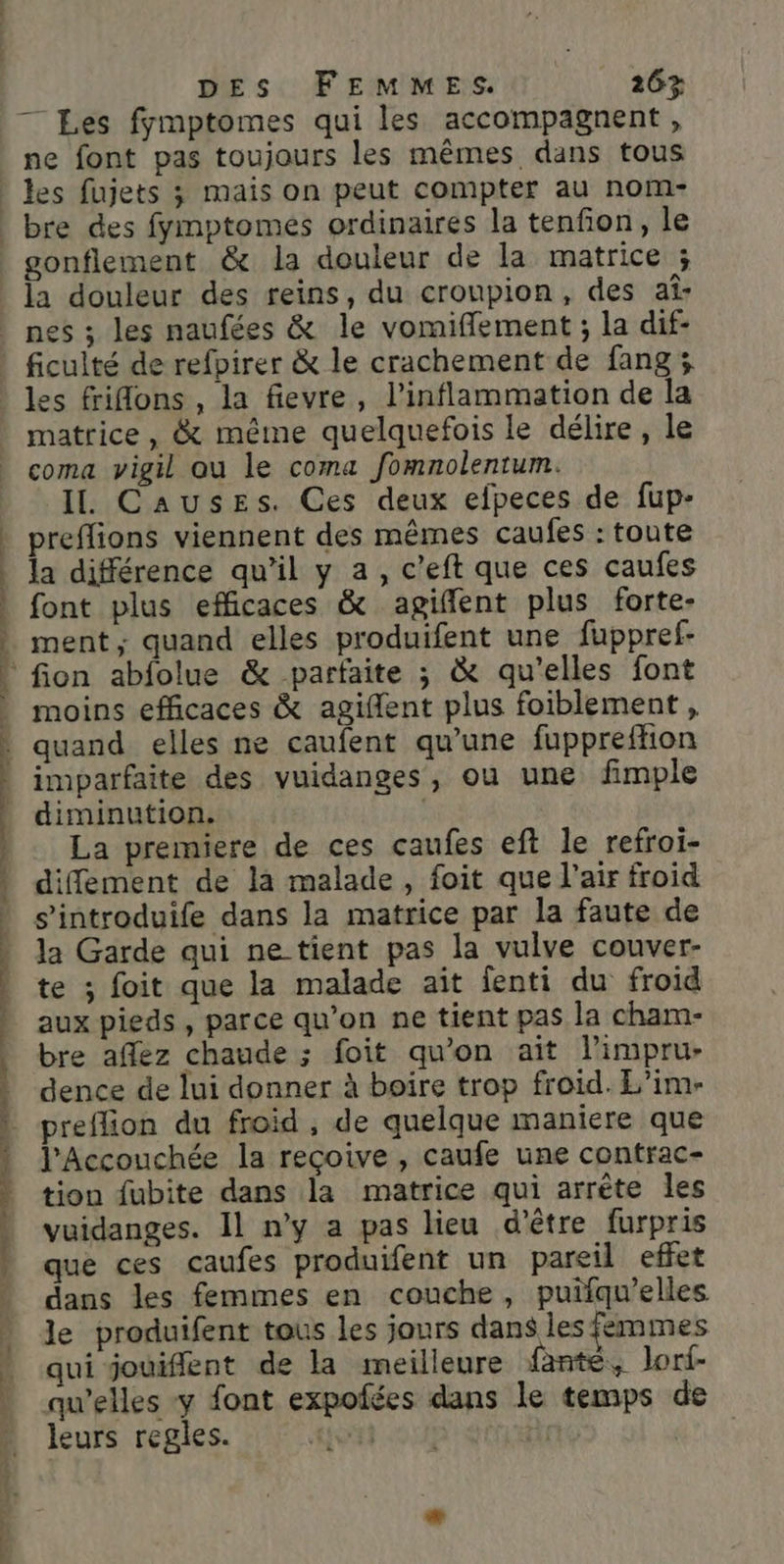 7 Les fymptomes qui les accompagnent, ne font pas toujours les mêmes dans tous gonflement &amp; la douleur de la matrice ; la douleur des reins, du croupion, des af- ficulté de refpirer &amp; le crachement de fang ; les frilons , la fievre, l’inflammation de la matrice, &amp; méme quelquefois le délire, le coma vigil ou le coma fomnolentum. I. Causes. Ces deux efpeces de fup- preflions viennent des mêmes caufes : toute la différence qu’il y a, c’eft que ces caufes font plus efficaces &amp; agiflent plus forte- moins efficaces &amp; agiffent plus foiblement, quand elles ne caufent qu’une fuppreffion imparfaite des vuidanges, ou une fimple diminution. | La premiere de ces caufes eft le refroi- diffement de là malade, foit que l'air froid s’introduife dans la matrice par la faute de la Garde qui ne tient pas la vulve couver- te ; foit que la malade aït fenti du froid aux pieds , parce qu’on ne tient pas la cham- bre afflez chaude ; foit qu'on ait limpru- dence de lui donner à boire trop froid. E'im- preflion du froid , de quelque maniere que l’Accouchée la reçoive , caufe une contrac- tion fubite dans la matrice qui arrête les vuidanges. Il n’y a pas lieu d’être furpris que ces caufes produifent un pareil effet dans les femmes en couche, puifqu’elles le produifent tous les jours dans les femmes qui jouiflent de la meilleure fante, Jorf- qu'elles y font expofées dans le temps de leurs regles.