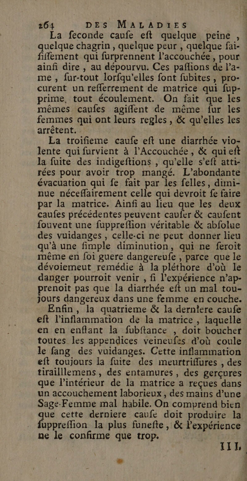 La feconde caufe eft quelque peine , quelque chagrin , quelque peur , quelque fai- fiffement qui furprennent l’accouchée, pour ainfi dire , au dépourvu. Ces pañlions de l’a- me , fur-tout lorfqu’elles font fubites, pro- curent un refferrement de matrice qui fup- prime, tout écoulement. On fait que les mêmes caufes agiflent de même fur les femmes qui ont leurs regles , &amp; qu’elles les arrêtent. La troifieme caufe eft une diarrhée vio- lente qui furvient à l’Accouchée , &amp; quie la fuite des indigeftions , qu’elle s’eft atti- rées pour avoir trop mangé. L’abondante évacuation qui fe fait par les felles, dimi- nue néceffairement celle qui devroit fe faire par la matrice. Aiïnfi au lieu que les deux caufes précédentes peuvent caufer &amp; caufent fouvent une fuppreflion véritable &amp; abfolue des vuidanges , celle-ci ne peut donner lieu qu'à une fimple diminution, qui ne feroit même en foi guere dangereufe , parce que le dévoiemeut remédie à la pléthore d’où le danger pourroit venir , fi l'expérience n’ap- prenoiït pas que la diarrhée eft un mal tou- jours dangereux dans une femme en couche. Enfin, la quatrieme &amp; la derniere caufe eft l’inflammation de la matrice , laquelle en en enflant la fubftance , doit boucher toutes les appendices veineufes d’où coule le fang des vuidanges. Cette inflammation eft toujours la fuite des meurtriflures , des tirailllemens , des entamures , des gerçures que l’intérieur de la matrice a reçues dans un accouchement laborieux , des mains d’une Sage-Femme mal habile. On comprend bien que cette derniere caufe doit produire la fuppreffion la plus funefte, &amp; lexpérience ne le confirme que trop. be TILL