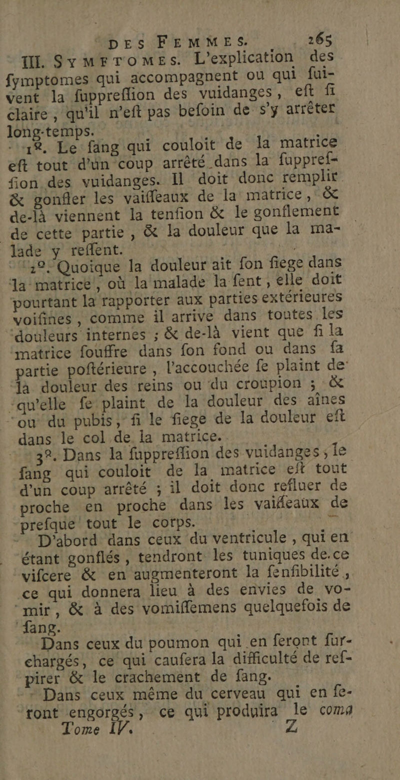 ti. SymFTroMmEes. L’explication des fymptomes qui accompagnent ou qui fui- vent la fuppreflion des vuidanges, eft fi claire, qu'il n’eft pas befoin de s’y arrêter long-temps. | 1%. Le fang qui couloit de Ja matrice eft tout d’un coup arrêté dans la fuppref- fon des vuidanges. Il doit donc remplir &amp; gonfler les vaifleaux de la matrice ,' &amp; de-là viennent la tenfion &amp; le gonflement de cette partie, &amp; la douleur que la ma- lade y reflent. | 4 1,9 Quoique la douleur ait fon fiege dans a- matrice), où la malade la fent, elle doit pourtant la rapporter aux parties extérieures voifines, comme il arrive dans tontes les douleurs internes ; &amp; de-là vient que f la matrice fouffre dans fon fond ou dans fa partie poftérieure , l'accouchée fe plaint de: ‘là douleur des reins ou du croupion ; &amp; ‘qu’elle fe plaint de la douleur des aînes “ou”du pubis, fi le fiege de la douleur eft dans le col de la matrice. 3°. Dans la fuppreflion des vuidanges sie fang qui couloit de la matrice eft tout d'un coup arrêté ; il doit donc refluer de proche en proche dans les valfeaux de prefque tout le corps. |  D'abord dans ceux du ventricule , qui en étant gonflés , tendront les tuniques de.ce vifcere &amp; en augmenteront la fenfibilité, ce qui donnera lieu à des envies de vo- ‘mir, &amp; à des vomifflemens quelquefois de ‘fang. | Dans ceux du poumon qui .en feront fur- chargés, ce qui caufera la difficulté de ref- pirer &amp; le crachement de fang. - + Dans ceux même du cerveau qui en fe- ‘ront engorgés, ce qui produira le coma Tome IV, FUZ |