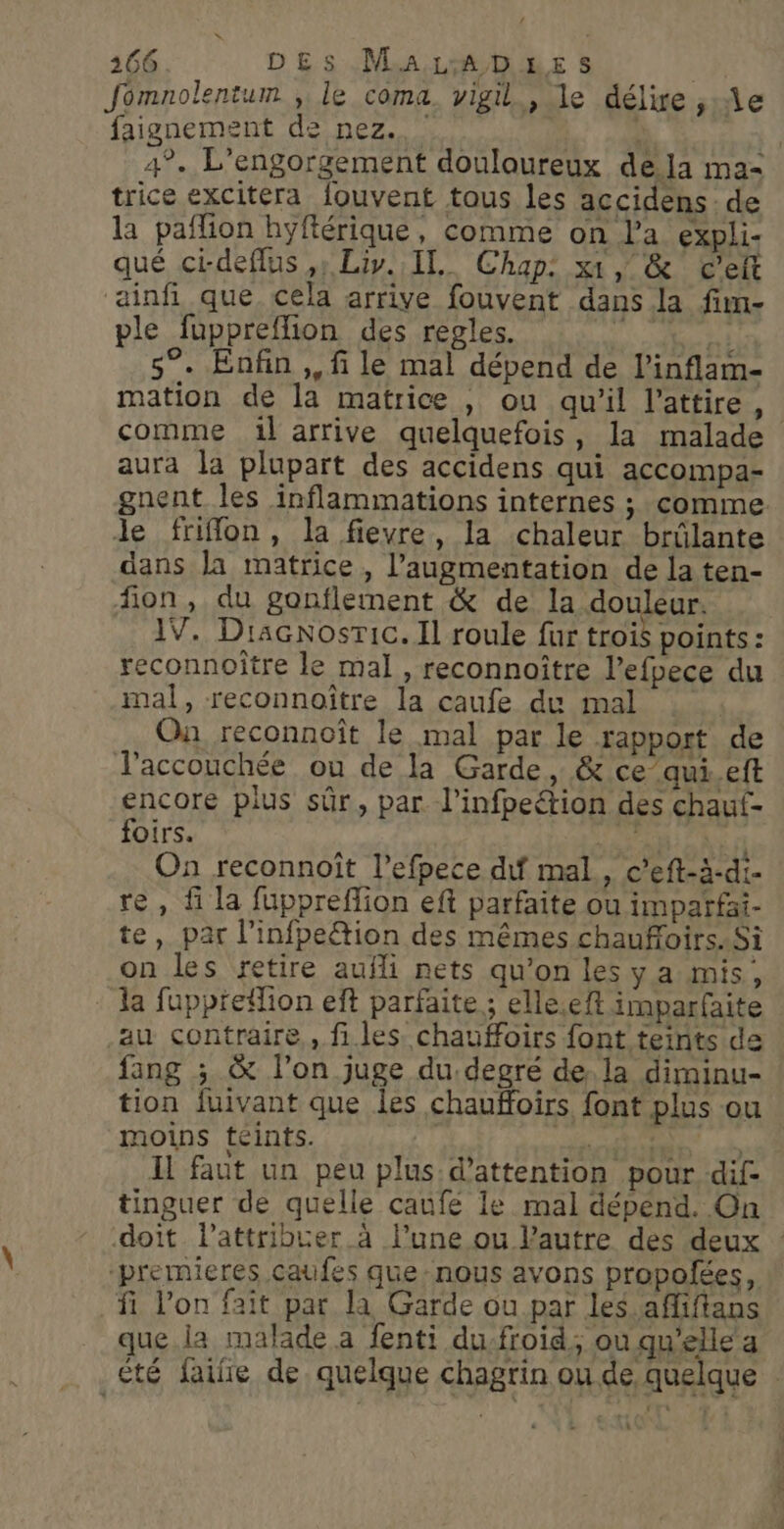 Jomnolentum ;, le coma vigil., le délire ,:Ae faignement de nez. | | 4°. L’engorgement douloureux dela ma- trice excitera fouvent tous les accidens : de la paflion hyftérique, comme on l'a expli- qué ci-deflus ,; Liv. IL. Chap: xt, &amp; C’eft ainfi que. cela arrive fouvent dans la fim- ple fuppreflion des regles. MS. cr 5°. Enfin ,, fi le mal dépend de l’inflam- mation de la matrice , ou qu'il l’attire, comme :1l arrive quelquefois, la malade aura la plupart des accidens qui accompa- gnent les inflammations internes ; comme le friflon, la fievre, la chaleur brûlante dans la matrice, l'augmentation de la ten- fion, du gonflement &amp; de la SOUS IV. Diacnosric. Il roule fur trois points: reconnoître le mal , reconnoître l’efpece du mal, reconnoître la caufe du mal Ou reconnoît le mal par le rapport de l'accouchée ou de la Garde, &amp; ce’qui.eft encore pius sûr, par l’infpeétion des chaut- foirs. On reconnoît l’efpece dif mal, c’eft-à-di- re, f la fuppreffion eft parfaite ou impatfai- te, par l’infpe&amp;tion des mêmes chauffoirs. Si on les retire aufli nets qu’on lesy a mis, la fuppreflion eft parfaite ; elle.eft imparfaite au: contraire., files chauffoirs font teints de fang ; &amp; l’on juge du:degré de, la diminu- tion fuivant que les chaufloirs font plus ou moins téints. tir T D) Il faut un peu plus d'attention pour dif- tinguer de quelle caufe le mal dépénd. On doit l’attribucer à l’une ou l’autre des deux “premieres caufes que nous avons propofées, fi l’on fait par la Garde ou par les. afliftans que. ia malade a fenti du-froid, où qu'elle a été faïfe de. quelque chagrin ou de quelque .