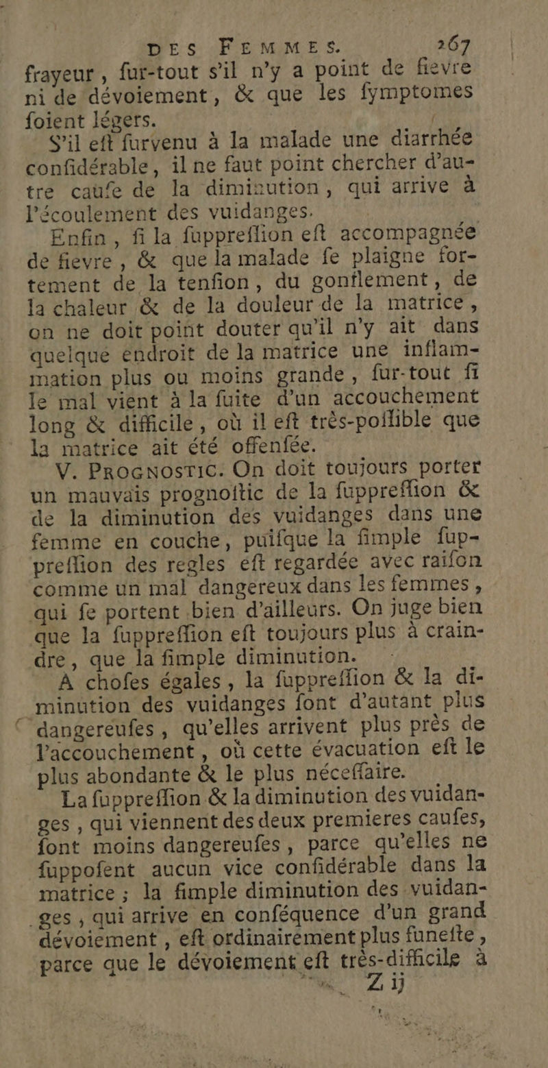frayeur, fur-tout s'il n’y a point de fiévre ni de dévoiement, &amp; que les fymptomes foient légers. | S’il eft furvenu à la malade une diarrhée confidérable, il ne faut point chercher d’au- tre caue de la dimisution, qui arrive à l'écoulement des vuidanges. Enfin, fi la fuppreflion eft accompagnée de fievre , &amp; que la malade fe plaigne for- tement de la tenfion, du gonflement, de la chaleur &amp; de la douleur de la matrice, on ne doit point douter qu'il n'y ait dans quelque endroit de la matrice une infiam- mation plus ou moins grande, fur-tout fi le mal vient à la fuite d’un accouchement long &amp; difficile, où ileft très-poilible que la matrice ait été offenfée. V. ProcNosTic. On doit toujours porter un mauvais prognoitic de la fuppreffion &amp; de la diminution des vuidanges dans une femme en couche, puifque la fimple fup- preflion des regles éft regardée avec raifon comme un mal dangereux dans les femmes, qui fe portent bien d’ailleurs. On juge bien que la fuppreffion eft toujours plus à crain- dre, que la fimple diminution. : À chofes égales, la fuppreflion &amp; la di- minution des vuidanges font d'autant plus dangereufes, qu’elles arrivent plus près de Vaccouchement, où cette évacuation ef le plus abondante &amp; le plus néceffaire. La fuppreffion &amp; la diminution des vuidan- ges , qui viennent des deux premieres caufes, font moins dangereufes, parce qu’elles ne fuppofent aucun vice confidérable dans la matrice ; la fimple diminution des vuidan- _ges , qui arrive en conféquence d'un grand dévoiement , eft ordinairement plus funefte , parce que le dévoiement eft je es à 7 ÿ x» '