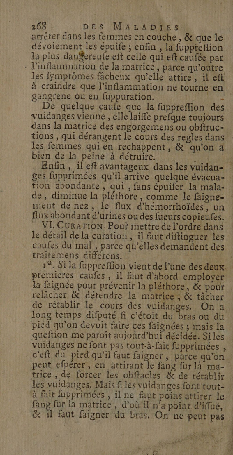 arréter dans les femmes en couche , &amp; que le dévoiement les épuife ; enfin , la fuppteflion la plus danSereufe eft celle qui eft caufée par * l’inflammation de la matrice, parce qu’oûtre les fÿmptômes fâcheux qu’elle attire, il eft gangrene ou en fuppuration. + De quelque caufe que la fuppreffion des vuidanges vienne , elle laiffe prefque toujours dans la matrice des engorgemens ou obftruc- tions , qui dérangent le cours des regles dans les femmes qui en rechappent, &amp; qu’on a bien de la peine à détruire. tion abondante, qui , fans épuifer la mala- de, diminue la pléthore, comme le faigne- ment de nez, le flux d’hémorrhoïdes, un flux abondant d’urines ou des fueurs copieufes. VI CURATION. Pouï mettre de l’ordre dans caufes du mal , parce qu’elles demandent des traitemens différens. premieres caufes , il faut d’abord employer re faignée pour prévenir la pléthore, &amp; pour relâcher &amp; détendre la matrice ; &amp; tâcher de rétablir le cours des vuidanges. On a long temps difputé fi c’étoit du bras ou du pied qu’on devoit faire ces faignées ; maïs la queftion me paroît aujourd’hui décidée. Si les vuidanges ne font pas tout-à-fait fupprimées , - c’eft du pied qu’il faut faigner, parce qu’on trice , de forcer les obffacles &amp; de rétablir les vuidanges, Maïs fi lés vuidanges font tout- à fait fupprimées , il ne faut poins attirer le fang für la matrice , d’où‘il n’a point d’iffue, 4 . L