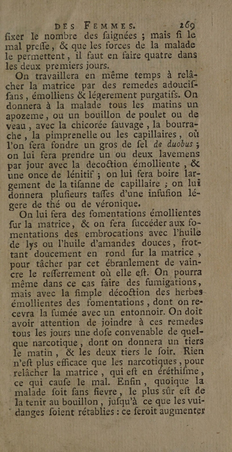 fixer le nombre des faignées ; mais fi le mal prefle, &amp; que les forces de la malade le permettent, il faut en faire quatre dans les deux premiers jours. # On travaillera en même temps à relä- cher la matrice par des remedes adoucif- fans , émolliens &amp; légerement purgatifs. On donnera à la malade tous les matins un apozeme, ou un bouillon de poulet ou de veau , avec la chicorée fauvage , la bourra- che , la pimprenelle ou les capillaires, où l'on fera fondre un gros de fel de duobus ; on lui fera prendre un ou deux lavemens par jour avec la decoëtion émolliente , &amp; une once de lénitif ; on lui fera boire lar- gement de la tifanne de capillaire ; on lui donnera plufieurs tafles d’une infufion lé- gere de thé ou de véronique. On lui fera des fomentations émollientes fur la matrice, &amp; on fera fuccéder aux fo- mentations des embrocations avec l’huile de lys ou l'huile d'amandes douces, frot- tant doucement en rond fur la matrice , pour tâcher par cet ébranlement de vain- cre le refferrement où elle eft. On pourra même dans ce cas faire des fumigations, mais avec la fimple décoë&amp;tion des herbes- émollientes des fomentations , dont on fe- _ cevra la fumée avec un entonnoir. On doit avoir attention de joindre à ces remedes tous les jours une dofe convenable de quel- que narcotique, dont on donnera un tiers le matin, &amp; les deux tiers le foir. Rien n’eft plus efficace que les narcotiques , pour relâcher la matrice, quieft en éréthifme, ce qui caufe le mal. Enfin, quoique Îa malade foit fans fievre, le plus sûr eft de la tenir au bouillon, jufqu’à ce que les vui- ‘ danges foient rétablies : ce feroit augmenter