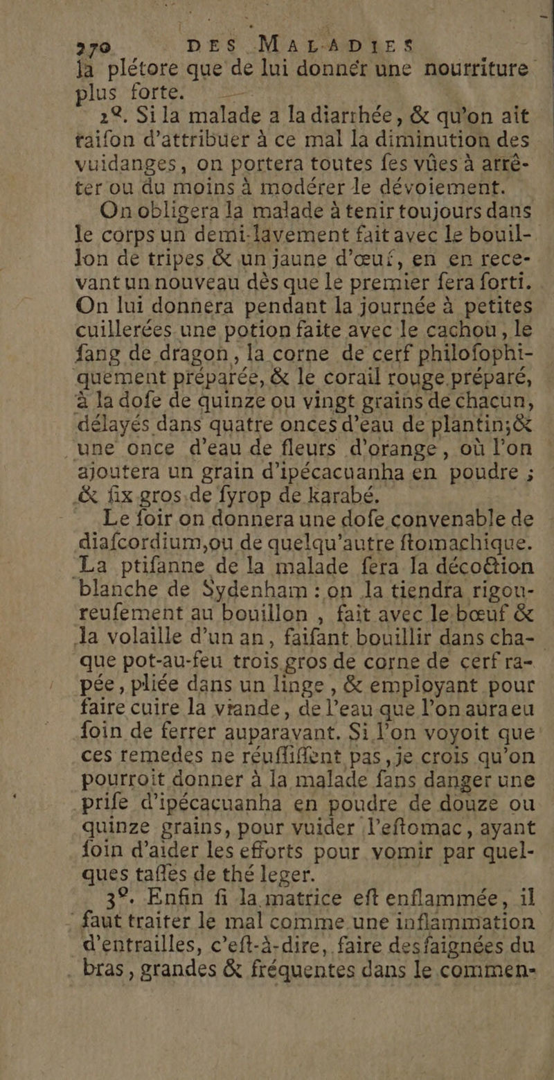 plus forte. = 2%. Sila malade a la diarrhée, &amp; qu’on ait taifon d'attribuer à ce mal la diminution des vuidanges, on portera toutes fes vûes à arrè- ter ou du moins à modérer le dévoiement. On obligera la malade à tenir toujours dans Jon de tripes &amp; un jaune d'œuf, en en rece- vantunnouveau dès que le premier fera forti. On lui donnera pendant la journée à petites cuillerées une potion faite avec le cachou, le fang de dragon, la corne de cerf philofophi- quement préparée, &amp; le corail rouge préparé, à la dofe de quinze ou vingt grains de Chacun, délayés dans quatre onces d’eau de plantin;&amp; une once d’eau de fleurs d'orange, où l’on ajoutera un grain d’ipécacuanha en poudre ; &amp; fix gros.de fyrop de karabé. - Le foir on donnera une dofe convenable de diafcordium,ou de quelqu'autre ftomachique. La ptifanne de la malade fera la déco&amp;ion blanche de Sydenham : on la tiendra rigou- reufement au bouillon , fait avec lebœuf &amp; que pot-au-feu trois gros de corne de cerf ra- pée, pliée dans un linge , &amp; empioyant pour faire cuire la viande, de l’eau que l’on auraeu foin de ferrer auparavant. Si l’on voyoit que ces remedes ne réuffifent pas,je crois qu'on pourroit donner à la malade fans danger une prife d’ipécacuanha en poudre de douze ou quinze grains, pour vuider l’eftomac, ayant foin d'aider les efforts pour vomir par quel- ques tafles de thé leger. 3°. Enfin fi la matrice eft enflammée, il faut traiter le mal comme une inflammation d’entrailles, c’eft-à-dire, faire desfaignées du . bras, grandes &amp; fréquentes dans le commen-