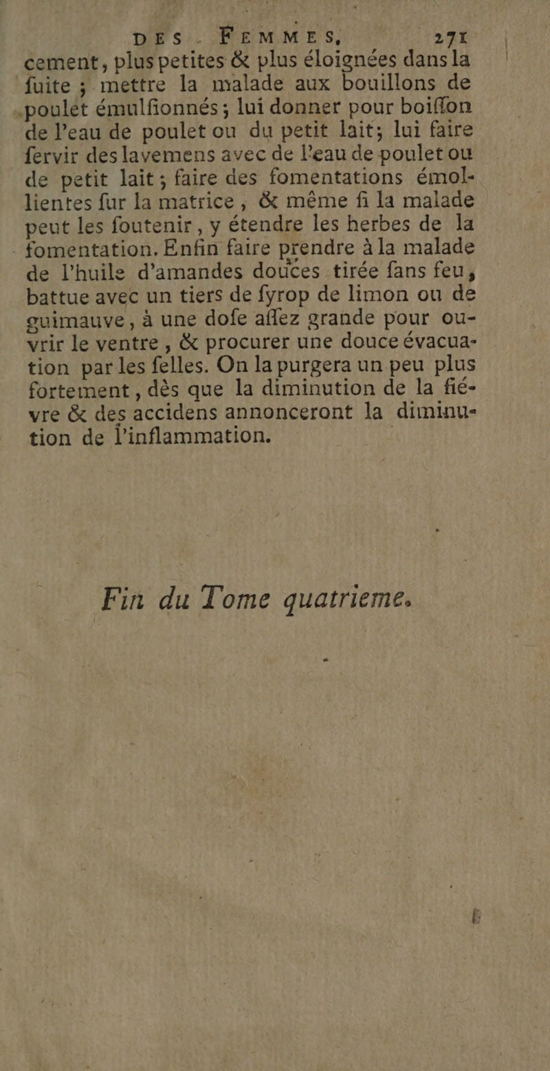 cement, plus petites &amp; plus éloignées dans la fuite 3 mettre la malade aux bouillons de .poulét émulfonnés ; lui donner pour boiffon de l’eau de poulet ou du petit lait; lui faire fervir des lavemens avec de l’eau de poulet ou de petit lait; faire des fomentations émol- lientes fur la matrice, &amp; même fi la malade peut les foutenir, y étendre les herbes de la . fomentation. Enfin faire prendre à la malade de l'huile d'amandes doutes tirée fans feu, battue avec un tiers de fyrop de limon ou de guimauve, à une dofe aflez grande pour ou- vrir le ventre , &amp; procurer une douce évacua- tion par les felles. On la purgera un peu plus fortement , dès que la diminution de la fié- vre &amp; des accidens annonceront la diminu- tion de l’inflammation. Fin du Tome quatrieme,