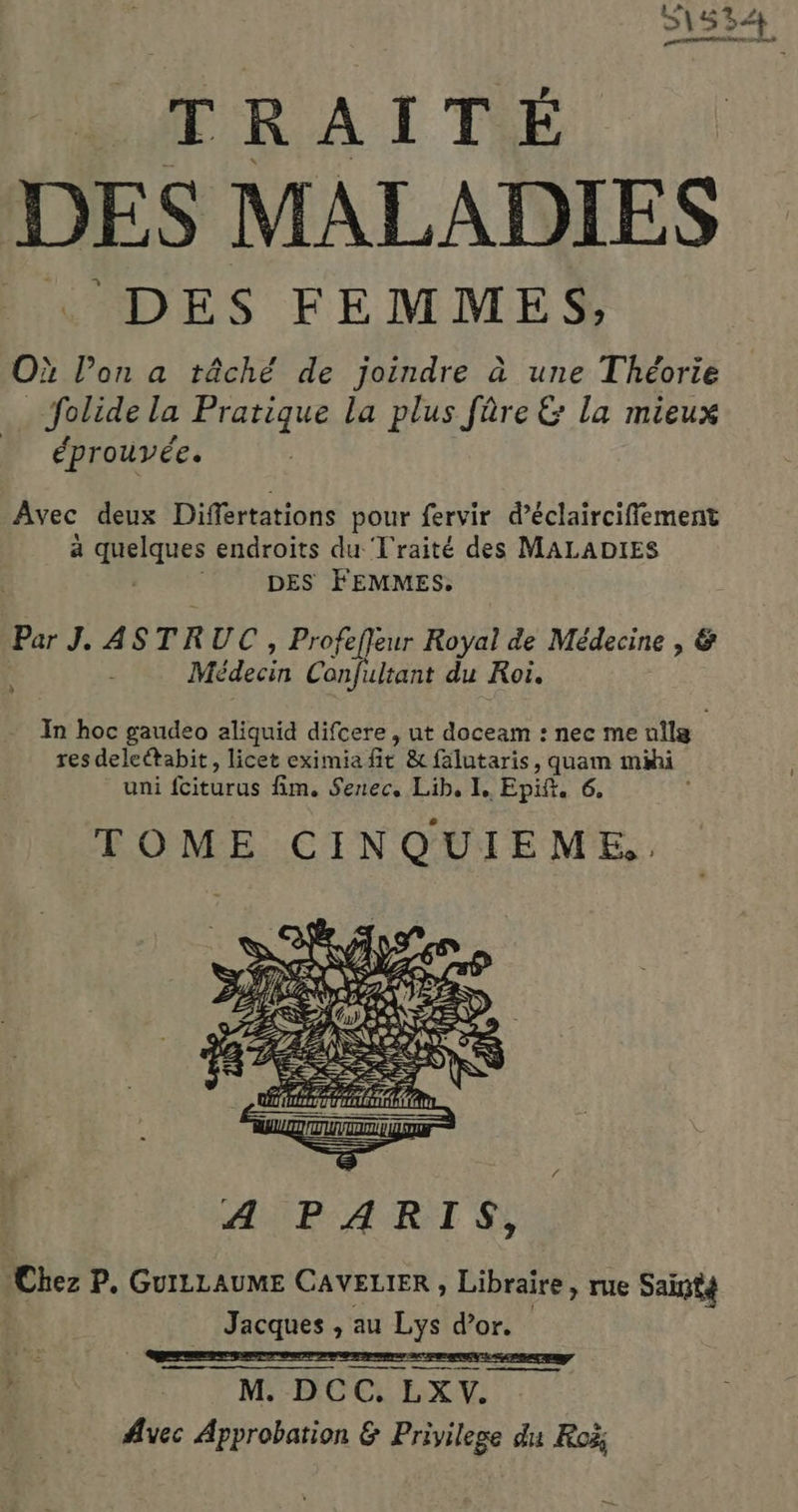 51534 TRAITÉ  DES MALADIES … DES FEMMES, Où l’on a tâché de joindre à une Théorie . folide la Pratique la plus fûre &amp; la mieux éprouvée. Avec deux Differtations pour fervir d’éclairciffement a quelques endroits du Traité des MALADIES DES FEMMES. Par J. ASTRUC , Profefleur Royal de Médecine , &amp; Médecin Confultant du Roi. } In hoc gaudeo aliquid difcere , ut doceam : nec me ullg res deleétabit, licet eximia fit &amp; falutaris, quam mihi uni fciturus fim. Senec, Lib, I. Epift. 6. TOME CINQUIEME.. A PARIS,