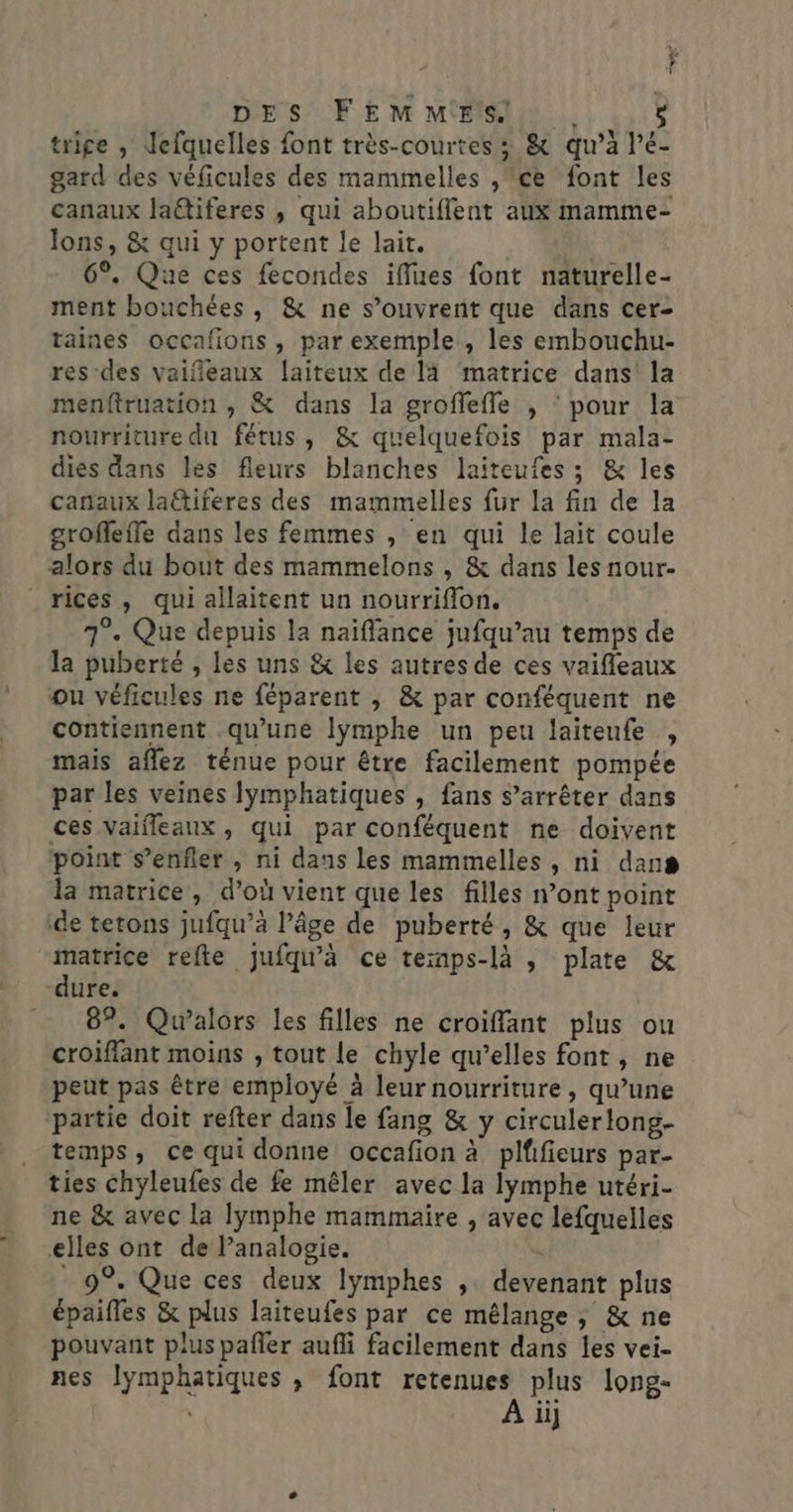trige , Jefquelles font très-courtes ; &amp; qu’à l’é- gard des véficules des mammelles , ce font les canaux laëtiferes , qui aboutiffent aux mamme- lons, &amp; qui y portent le lait. a 6°, Que ces fecondes iffues font naturelle- ment bouchées, &amp; ne s’ouvrent que dans cer taines occafions, par exemple , les embouchu- res des vaifñeaux laiteux de là matrice dans la menftruation , &amp; dans la groflefle , ‘ pour la nourriture du fétus, &amp; quelquefois par mala- dies dans les fleurs blanches laiteufes ; &amp; les canaux la@tiferes des mammelles fur la fin de la grofleffe dans les femmes , en qui le lait coule alors du bout des mammelons , &amp; dans les nour- _rices, qui allaitent un nourriflon. 7°. Que depuis la naïflance jufqu’au temps de la puberté , les uns &amp; les autres de ces vaifleaux ou véficules ne féparent ,; &amp; par conféquent ne contiennent qu'une lymphe un peu laiteufe , mais aflez ténue pour être facilement pompée par les veines lymphatiques , fans s’arrêter dans ces Vaifleaux, qui par conféquent ne doivent point s’enfler , ni dans les mammelles , ni dans la matrice, d’où vient que les filles n’ont point de tetons jufqu’à l’âge de puberté, &amp; que leur matrice refte jufqu'à ce temps-là , plate &amp; “dure. 87. Qualors les filles ne croifflant plus ou croiflant moins , tout le chyle qu’elles font, ne peut pas être employé à leur nourriture, qu’une partie doit refter dans le fang &amp; y circulerlong- temps, ce qui donne occafion à plifieurs par- ties chyleufes de fe mêler avec la lymphe utéri- ne &amp; avec la lymphe mammaire , avec lefquelles elles ont de Panalogie. - 9°. Que ces deux lymphes ,: devenant plus épaifles &amp; plus laiteufes par ce mélange , &amp; ne pouvant plus pañler aufli facilement dans les vei- nes Jymphatiques , font retenues plus long- À ii]