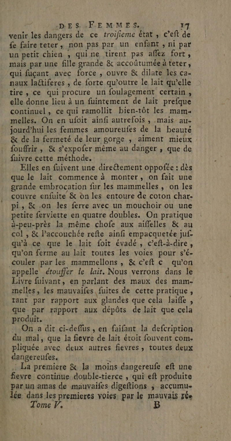 venir les dangers de ce troifieme état , c’eft de fe faire teter, non pas par un enfant ; ni par un petit chien ; quine tirent pas aflez fort, mais par une fille grande &amp; accoûtuméeäteter, qui fuçant avec force , ouvre &amp; dilate Îles ça- naux laétiferes , de forte qu’outre le lait qu’elle tire , ce qui procure un foulagement certain, elle donne lieu à un fuintement de lait prefque continuel, ce qui ramollit bien-tôt les. mam. melles. On en ufôit ainfi autrefois , .mais_ au. jourd’hui les femmes amoureufes de la beauté &amp; de la fermeté de leur gorge ,; aiment mieux : fouffrir, &amp; s’expofer même au danger , que de fuivre cette méthode. Elles en fuivent une dire&amp;tement oppofée : dès que le lait commence à monter, on fait une grande embrocation fur les mammelles, on les couvre enfuite &amp; on les entoure de coton char- pi, &amp; -on les ferre avec un mouchoir ou une pente ferviette en quatre doubles. On pratique ä-peu-près Ja même chofe aux aiflelles &amp; au col , &amp; lPaccouchée refte ainfi empacquetée juf- qu'à.ce que le lait foit évadé , c’eft-à-dire, qu’on ferme au lait toutes les voies pour s’é- couler par les mammellons , &amp; c’eft c qu’on appelle étouffer le lait. Nous verrons dans le Livre fuivant, en parlant des maux des mam- melles, les mauvaifes fuites de cette pratique, tant par rapport aux glandes que cela laifle , que par rapport aux dépôts de lait que cela produit. . On a dit ci-deflus , en faifant la defcription du mal, que la fievre de lait étroit fouvent com. pliquée avec deux autres fievres, toutes deux dangereufes. La premiere &amp; la moins dangereufe eft une _fievre continue double-tierce , qui eft produite par un amas de mauvaifes digeftions ;, acçumu lée dans les premieres voies par le mauvais fée Tome V.