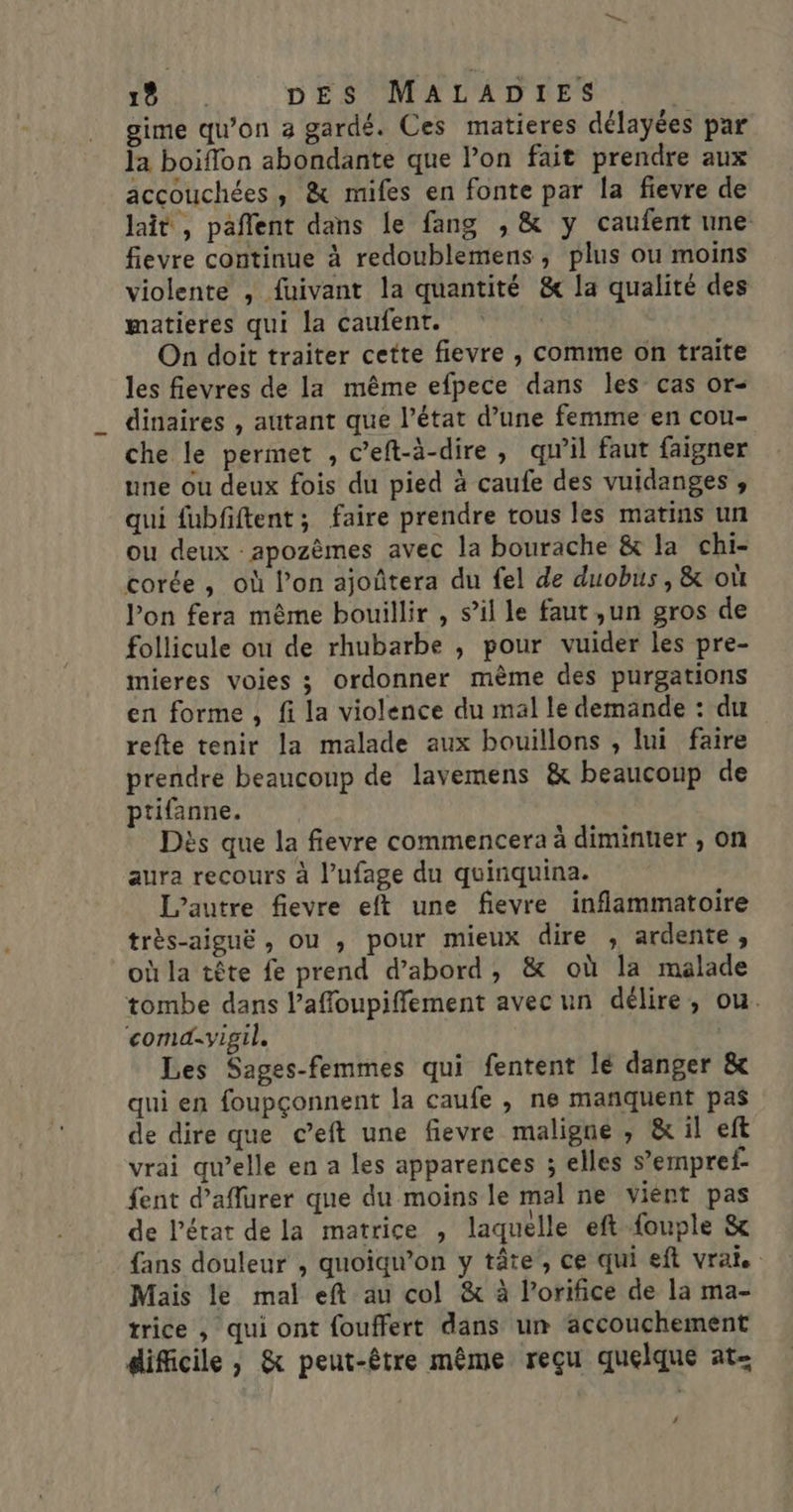 gime qu’on a gardé. Ces matieres délayées par la boiflon abondante que lon fait prendre aux accouchées, &amp; mifes en fonte par la fievre de lait, paflent dans le fang , &amp; y caufent une: fievre continue à redoublemens, plus ou moins violente , fuivant la quantité &amp; la qualité des matieres qui la caufent. On doit traiter cette fievre , comme on traite les fievres de la même efpece dans les cas or- dinaires , autant que l’état d’une femme en cou- che le permet , c’eft-à-dire , qu'il faut faigner une ou deux fois du pied à caufe des vuidanges , qui fubfiftent; faire prendre tous les matins un ou deux apozèmes avec la bourache &amp; la chi- corée, où l’on ajoûtera du fel de duobus, &amp; où lon fera même bouillir , s’il le faut ,un gros de follicule ou de rhubarbe , pour vuider les pre- mieres voies ; ordonner mème des purgations en forme , fi la violence du mal le demande : du refte tenir la malade aux bouillons , lui faire prendre beaucoup de lavemens &amp; beaucoup de ptifanne. Dès que la fievre commencera à diminuer , on aura recours à l’ufage du quinquina. L’autre fievre eft une fievre inflammatoire très-aiguë , ou , pour mieux dire ; ardente, où la tête fe prend d’abord, &amp; où la malade tombe dans l’affloupiffement avec un délire, ou. comd.vigil. Les Sages-femmes qui fentent lé danger &amp; qui en foupçonnent la caufe , ne mañquent pas de dire que c’eft une fievre maligne , &amp; il eft vrai qu’elle en a les apparences ; elles s’empref- fent d’affurer que du moins le mal ne vient pas de l'état de la matrice , laquelle eft fouple &amp; fans douleur , quoïqw’on y tâte, ce qui eft vrai. Mais le mal eft au col &amp; à l’orifice de la ma- trice , qui ont fouffert dans um accouchement difficile , &amp; peut-être même reçu quelque at- ‘