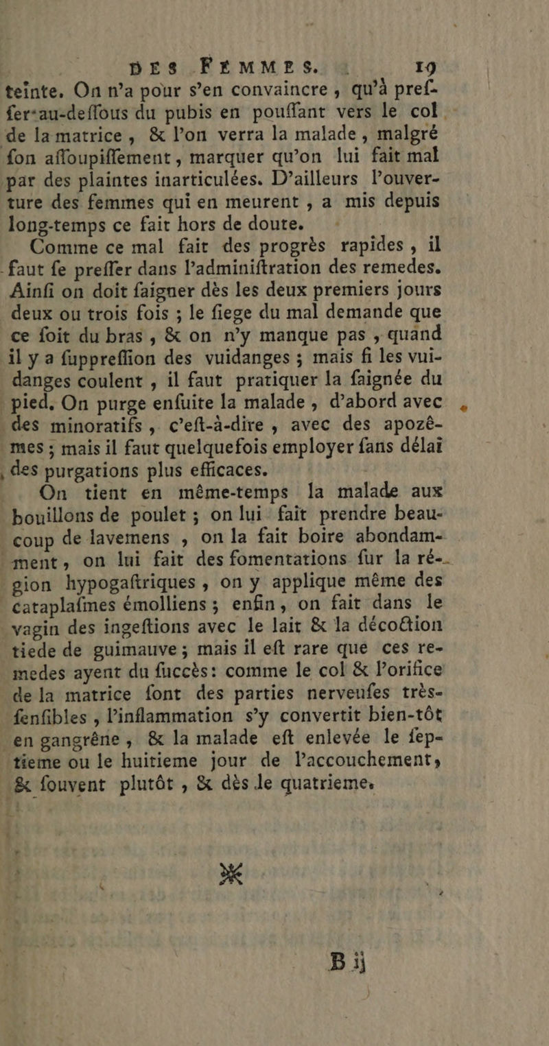 teinte. On n’a pour s’en convaincre , qu’à pref- fer“au-deffous du pubis en pouffant vers le col de la matrice, &amp; l’on verra la malade , malgré fon afloupiflement , marquer qu’on lui fait mal par des plaintes inarticulées. D’ailleurs Pouver- ture des femmes qui en meurent , a mis depuis long-temps ce fait hors de doute. Comme ce mal fait des progrès rapides, il faut fe preffer dans l’adminiftration des remedes. Ainfi on doit faigner dès les deux premiers jours deux ou trois fois ; le fiege du mal demande que ce foit du bras , &amp; on n’y manque pas , quand il y a fuppreffion des vuidanges ; mais fi les vui- danges coulent , il faut pratiquer la faignée du pied. On purge enfuite la malade , d’abord avec des minoratifs , c’eft-à-dire , avec des apozè- mes ; mais il faut quelquefois employer fans délai , des purgations plus efficaces. On tient en même-temps la malade aux bouillons de poulet ; onlui fait prendre beau- coup de lavemens , on la fait boire abondam- ment, on lui fait des fomentations fur la ré-. gion hypogaftriques , on y applique même des _ cataplalmes émolliens ; enfin, on fait dans le vagin des ingeftions avec le lait &amp; la décoétion tiede de guimauve ; mais il eft rare que ces re- medes ayent du fuccès: comme le col &amp; Porifice de la matrice font des parties nerveufes très- fenfibles , linflammation s’y convertit bien-tôt en gangrêne ,; &amp; la malade eft enlevée le fep- tieme ou le huitieme jour de lPaccouchement, &amp; fouvent plutôt , &amp; dès le quatrieme. 1 r