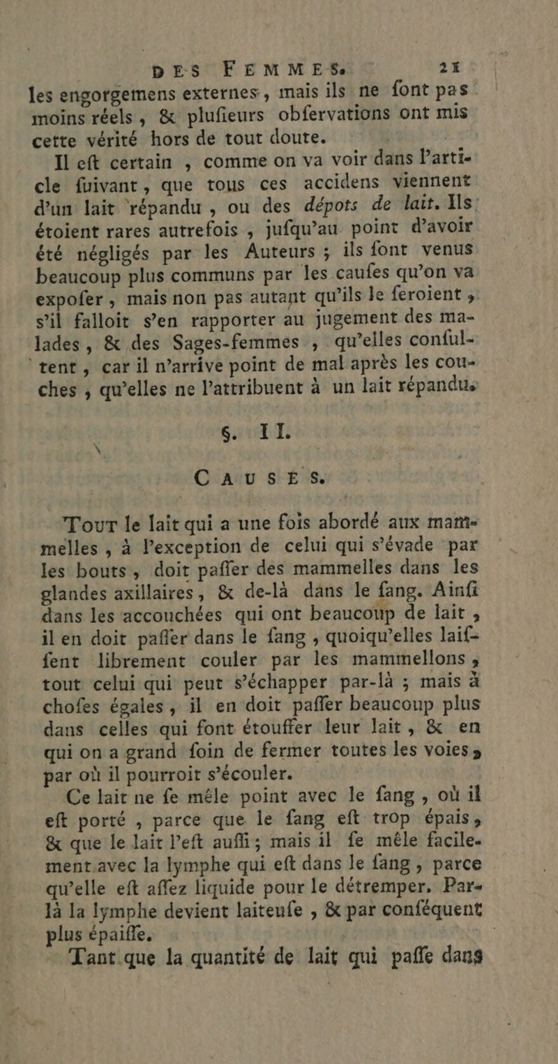 les engorgemens externes, mais ils ne font pas moins réels, &amp; plufieurs obfervations ont mis cette vérité hors de tout doute. | Ileft certain , comme on va voir dans Parti- cle fuivant, que tous ces accidens viennent d’un lait répandu , ou des dépots de lait. Ils étoient rares autrefois , jufqu’au point d’avoir été négligés par les Auteurs ; ils font venus beaucoup plus communs par les caufes qu’on va expofer, mais non pas autant qu’ils le feroient , s’il falloit s’en rapporter au jugement des ma- lades, &amp; des Sages-femmes , qu’elles conful- ‘tent, car il n’arrive point de mal après les cou- ches , qu’elles ne attribuent à un lait répandu. (PERLE 0 CausESs. Tour le lait qui a une fois abordé aux mam- melles , à l'exception de celui qui s’évade par les bouts, doit paffer des mammelles dans les glandes axillaires, &amp; de-là dans le fang. Ainfi dans les accouchées qui ont beaucoup de lait , ilen doit pañler dans le fang , quoiqu’elles laif- fent librement couler par les mammellons , tout celui qui peut s’échapper par-là ; mais à chofes égales, il en doit pañler beaucoup plus dans celles qui font étouffer leur lait, &amp; en qui on a grand foin de fermer toutes les voies; par où il pourroit s’écouler. Ce lait ne fe mêle point avec le fang , où il eft porté , parce que le fang eft trop épais, &amp; que le lait l’eft auffi; mais il fe mêle facile- ment avec la Iymphe qui eft dans le fang , parce qwelle eft affez liquide pour le détremper, Par- là la lymphe devient laiteufe , &amp; par conféquent plus épaifle. Tant.que la quantité de lait qui pañe dans