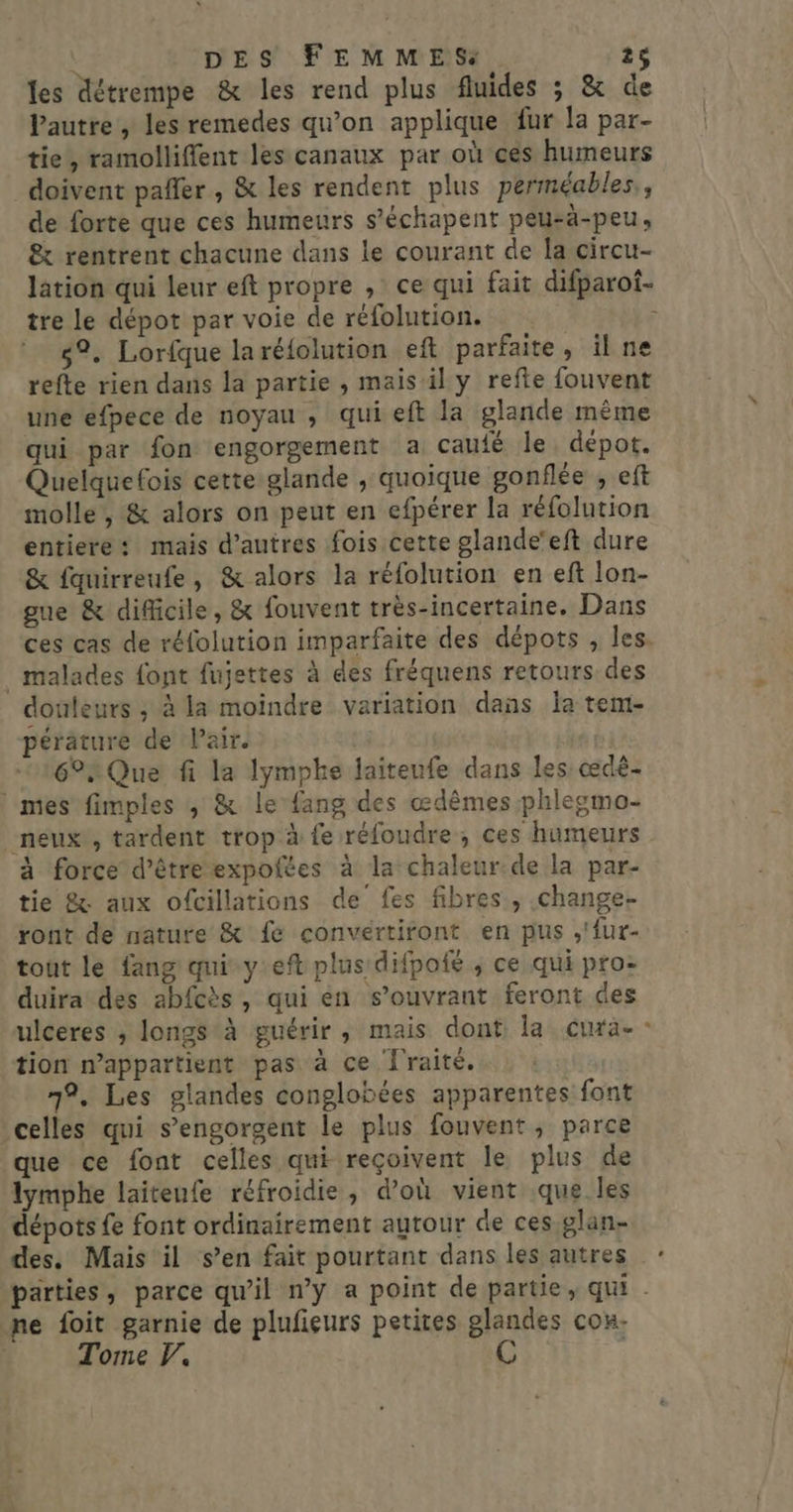 les détrempe &amp; les rend plus fluides ; &amp; de VPautre , les remedes qu’on applique fur la par- tie, ramolliffent les canaux par où ces humeurs doivent pafler , &amp; les rendent plus perméables., de forte que ces humeurs s’échapent peu-ä-peu, &amp; rentrent chacune dans le courant de la circu- lation qui leur eft propre , ce qui fait difparot- tre le dépot par voie de réfolution. ; 82. Lorfque laréfolution eft parfaite, il ne refte rien dans la partie , mais il y refte fouvent une efpece de noyau , qui eft la glande même qui par fon engorgement a caufé le. dépot. Quelquefois cette glande , quoique gonflée , eft molle, &amp; alors on peut en efpérer la réfolution entiere: mais d’autres fois cette glande’eft dure &amp; fauirreufe, &amp; alors la réfolution en eft lon- gue &amp; difficile, &amp; fouvent très-incertaine. Dans ces cas de réfolution imparfaite des dépots , les. _ malades font fujettes à des fréquens retours des douleurs ; à la moindre variation dans la tem- péräture de Pair. 6° Que fi la lymphe laiteufe dans les œdè- : mes fimples , &amp; le {ang des œdêmes phlesmo- _neux , tardent trop à fe réfoudre , ces humeurs à force d'êtreexpoltes à la chaleur de la par- tie &amp; aux ofcillations de fes fibres, change- ront de nature &amp; fe convertiront en pus ,'fur- tout le fang qui y eft plus difpofé , ce qui pro: duira des abfcès, qui én s’ouvrant feront des ulceres ; longs à guérir, mais dont: la. Cura * tion n’appartient pas à ce Îraité. 1°, Les glandes conglobées apparentes font celles qui s’engorgent le plus fouvent, parce que ce font celles qui reçoivent le plus de lymphe laiteufe réfroidie, d’où vient que les dépots {e font ordinairement autour de ces glan- des. Mais il s’en fait pourtant dans les autres ne foit garnie de plufieurs petites glandes con. Tome . C à