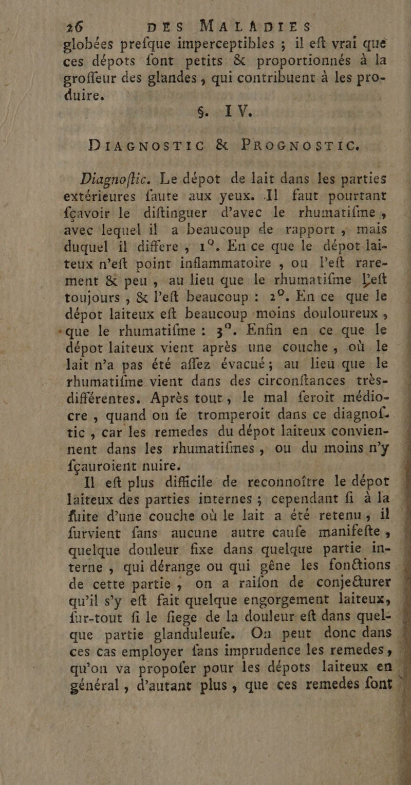 globées prefque imperceptibles ; il eft vrai que ces dépots font petits &amp; proportionnés à la grofleur des glandes ; qui contribuent à les pro- duire. 6, IV. DIiAGNosTICc &amp; PROGNOSTIC.. Diagnoftic. Le dépot de lait dans les parties extérieures faute aux yeux. Il faut pourtant fçavoir le diftinguer d’avec le rhumatifme, avec lequel il a beaucoup de rapport ; mais duquel il differe ; 1°. En ce que le dépot lai- teux n’eft point inflammatoire ; ou left rare- ment &amp; peu, au lieu que le rhumatifme Left toujours , &amp; l’eft beaucoup : 2°. En ce que le dépot laiteux eft beaucoup moins douloureux , -que le rhumatifme : 3°. Enfin en ce que le dépot laiteux vient après une couche, où le lait na pas été aflez évacué; au lieu que le rhumatifme vient dans des circonftances très- différentes. Après tout, le mal feroit médio- cre , quand on fe tromperoit dans ce diagnof. tic, Car les remedes du dépot laiteux convien- nent dans les rhumatifmes, ou du moins n’y fçauroient nuire. Il eft plus difficile de reconnoître le dépot laiteux des parties internes ; cependant fi à la fuite d’une couche où le lait a été retenu; il furvient fans aucune autre caufe manifefte, terne , qui dérange ou qui gêne les fonétions de cette partie, on a rallon de conjeéturer qu’il s'y eft fait quelque engorgement laiteux, {ur-tout fi le fiege de la douleur eft dans quel-