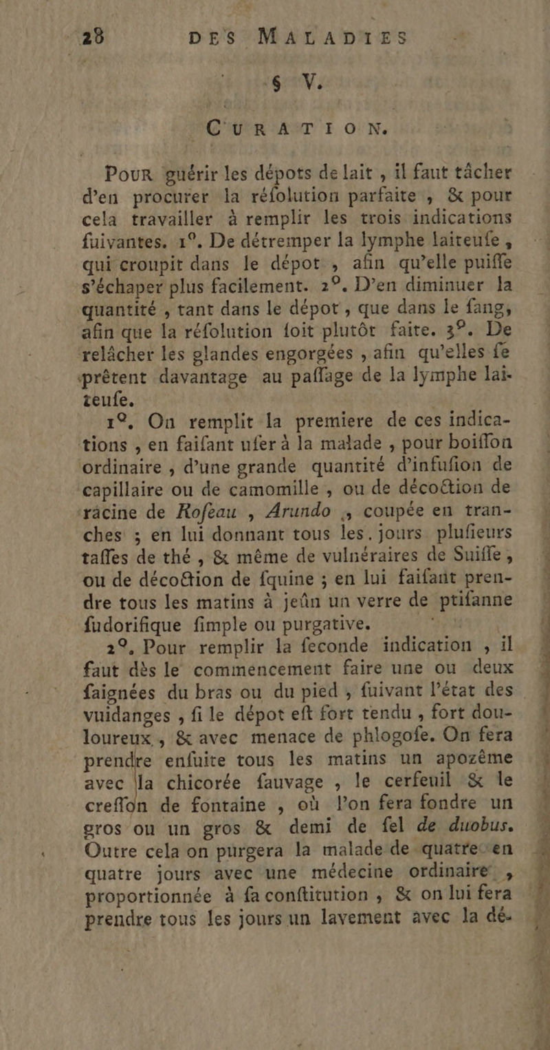 6 V. MOIUVR ANT I ON. Pour guérir les dépots de lait , il faut tâcher d'en procurer la réfolution parfaite , &amp; pour cela travailler à remplir les trois indications fuivantes. 1°. De détremper la lymphe laiteufe, qui croupit dans le dépot , afin qu’elle puiffe s’échaper plus facilement. 2°. D’en diminuer Ja quantité , tant dans le dépot , que dans le fang, afin que la réfolution {oit plutôt faite. 3°. De relâcher les glandes engorgées , afin qu’elles fe prêtent davantage au paffage de la lymphe lai. teufe. 1°, On remplit la premiere de ces indica- tions , en faifant ufer à la malade , pour boiflon ordinaire ; d’une grande quantité d’infufion de capillaire ou de camomille , ou de décoétion de ‘râcine de Rofeau , Arundo ;, coupée en tran- ches ; en lui donnant tous les. jours plufieurs tafles de thé , &amp; même de vulnéraires de Suifle, ou de déco&amp;ion de fquine ; en lui faifant pren- dre tous les matins à jeñn un verre de ptifanne fudorifique fimple ou purgative. At ERA 22. Pour remplir la feconde indication , ïl faut dès le commencement faire une ou deux faignées du bras ou du pied , fuivant l’état des vuidanges , fi le dépot eft fort tendu , fort dou- loureux , &amp; avec menace de phlogofe. On fera prendre enfuite tous les matins un apozème avec la chicorée fauvage , le cerfeuil &amp; le creflon de fontaine ; où l’on fera fondre un gros ou un gros &amp; demi de fel de duobus. Outre cela on purgera la malade de-quatrecren quatre jours avec une médecine ordinaire , proportionnée à faconftitution ; &amp; on lui fera prendre tous les jours un lavement avec la dé. AR PU CT 0 ÉPRE TA