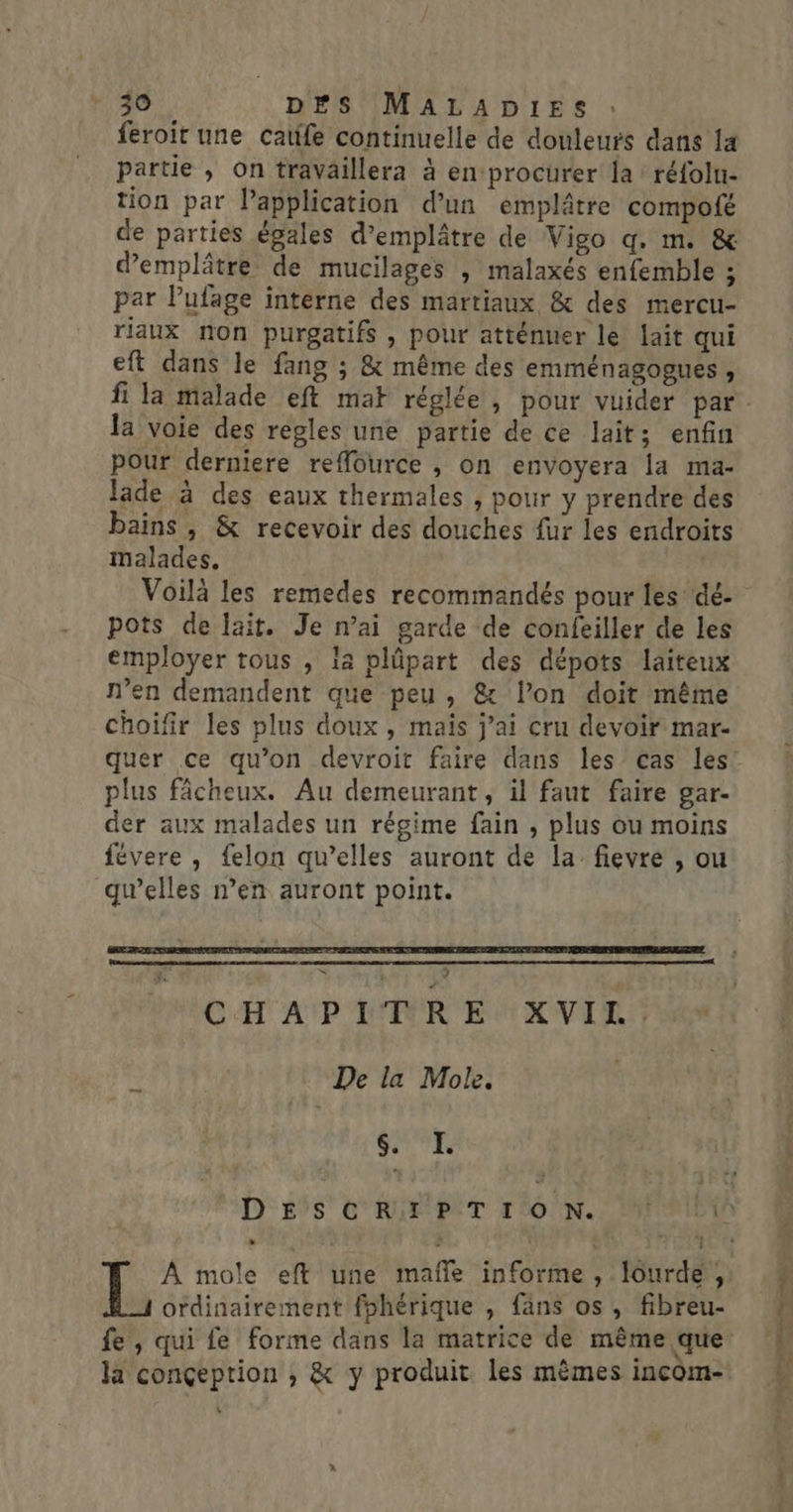 feroit une catife continuelle de douleurs dans Îa partie , on traVaillera à en procurer la réfolu- tion par Papplication d’un emplâtre compofé de parties égales d’emplâtre de Vigo q. m. &amp; demplâtre de mucilages , malaxés enfemble ; par Pufage interne des martiaux &amp; des mercu- riaux non purgatifs , pour atténuer le lait qui eft dans le fang ; &amp; même des emménagogues, la voie des regles une partie de ce lait; enfin pour derniere reffource , on envoyera [a ma- lade à des eaux thermales , pour y prendre des bains, &amp; recevoir des douches fur les endroits malades. pots de lait. Je n’ai garde de confeiller de les employer tous , la plûpart des dépots laiteux n’en demandent que peu, &amp; l’on doit même choifir les plus doux, maïs j'ai cru devoir mar- plus fâcheux. Au demeurant, il faut faire gar- der aux malades un régime fain , plus ou moins févere , {elon qu’elles auront de la fievre , ou gwelles n’en auront point. Le # CHAPITRE XVIL. De la Mole. SE À mole eft une mafñle informe, lourde, ordinairement fohérique , fans os, fibreu- fe , qui fe forme dans la matrice de même que la conçeption ; &amp; y produit les mèmes incom- »