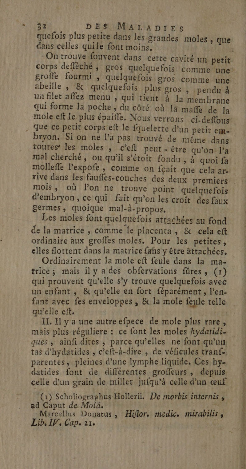 ann | DES MaALaADpreEs quefois plus petite dans les-grandes moles , que dans celles quile font moins. corps defféché , gros quelquefois comme une groffe fourmi , quelquefois gros comme ‘une abeille , &amp; quelquefois plus gros , : pendu à ua filet affez menu , qui tient à la membrane qui forme la poche , du côté où [à mafle de Ja mole eft le plus épaifle. Mous verrons ci-deffons bryon. Si on ne l’a pas trouvé de même dans toutes’ les moles , c’eft peut - être qwon: l’a mal cherché, ou qu’il s’étoit fondu &gt; à quoi fa molleffe l’expofe , comme on fçait que cela are: mois , où lon ne trouve point quelquefois dembryon, ce qui fait qu’on les croît des faux + ordinaire aux groffes moles. Pour les petites, elles flottent dans la matrice fahs y être ättachées. Ordinairement la mole eft feule dans la ma- trice; mais il y a des obfervations füres, (x) qui prouvent qu’elle s’y trouve quelquefois avec un enfant , &amp; qu’elle en fort féparément , l’en- fant avec fes enveloppes , &amp; la mole feule telle qu’elle eft. : | IT. Il y a une autre efpece de mole plus rare, mais plus réguliere : ce font les moles Aydatidi- ques , ainfi dites , parce qu’elles ne font qu’un tas d'hydatides , c’eft-à-dire , de véficules tranf- parentes, pleines d’une lymphe liquide. Ces hy- celle d'un grain de millet jufqu’à celle d'un œuf (1) Scholiographus Hollerii. De morbis internis ad Caput de: Molä. FAR Marcellus Donatus, Hiflor. medic. mairabilis , Gaine Te